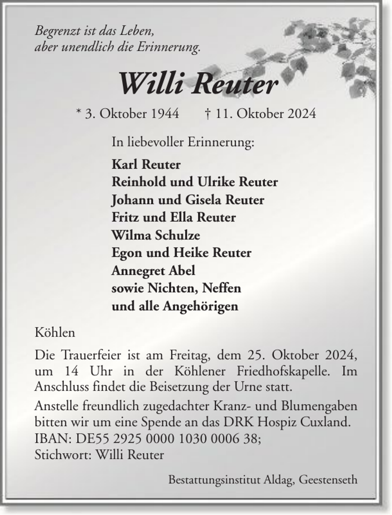 <p>Begrenzt ist das Leben,<br />aber unendlich die Erinnerung.</p><p>Willi Reuter<br />* 3. Oktober 1944</p><p>† 11. Oktober 2024</p><p>In liebevoller Erinnerung:<br />Karl Reuter<br />Reinhold und Ulrike Reuter<br />Johann und Gisela Reuter<br />Fritz und Ella Reuter<br />Wilma Schulze<br />Egon und Heike Reuter<br />Annegret Abel<br />sowie Nichten, Neffen<br />und alle Angehörigen<br />Köhlen<br />Die Trauerfeier ist am Freitag, dem 25. Oktober 2024,<br />um 14 Uhr in der Köhlener Friedhofskapelle. Im<br />Anschluss findet die Beisetzung der Urne statt.<br />Anstelle freundlich zugedachter Kranz- und Blumengaben<br />bitten wir um eine Spende an das DRK Hospiz Cuxland.<br />IBAN: DE55 2925 0000 103006 38;<br />Stichwort: Willi Reuter<br />Bestattungsinstitut Aldag, Geestenseth</p>