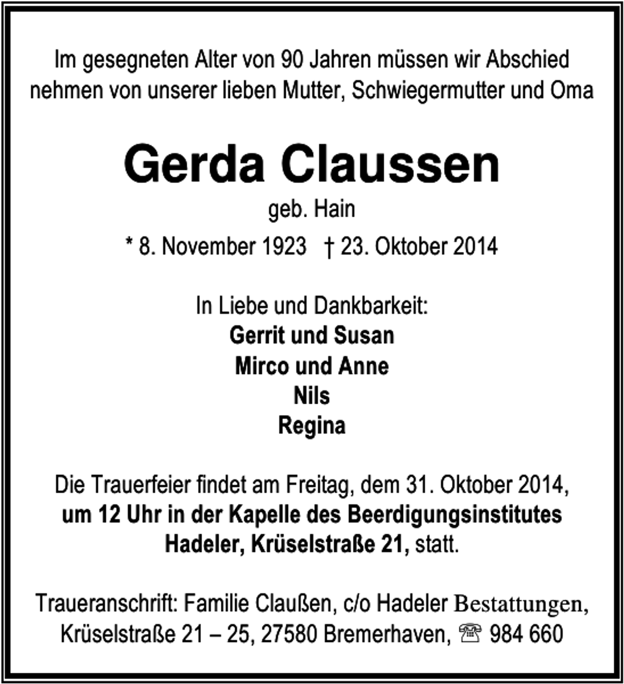 <p>Im gesegneten Alter von 90 Jahren müssen wir Abschied<br />nehmen von unserer lieben Mutter, Schwiegermutter und Oma</p><p>Gerda Claussen<br />geb. Hain<br />* 8. November 1923 † 23. Oktober 2014<br />In Liebe und Dankbarkeit:<br />Gerrit und Susan<br />Mirco und Anne<br />Nils<br />Regina<br />Die Trauerfeier findet am Freitag, dem 31. Oktober 2014,<br />um 12 Uhr in der Kapelle des Beerdigungsinstitutes<br />Hadeler, Krüselstraße 21, statt.<br />Traueranschrift: Familie Claußen, c/o Hadeler Bestattungen,<br />Krüselstraße 21 – 25, 27580 Bremerhaven, ℡ 984 660</p>