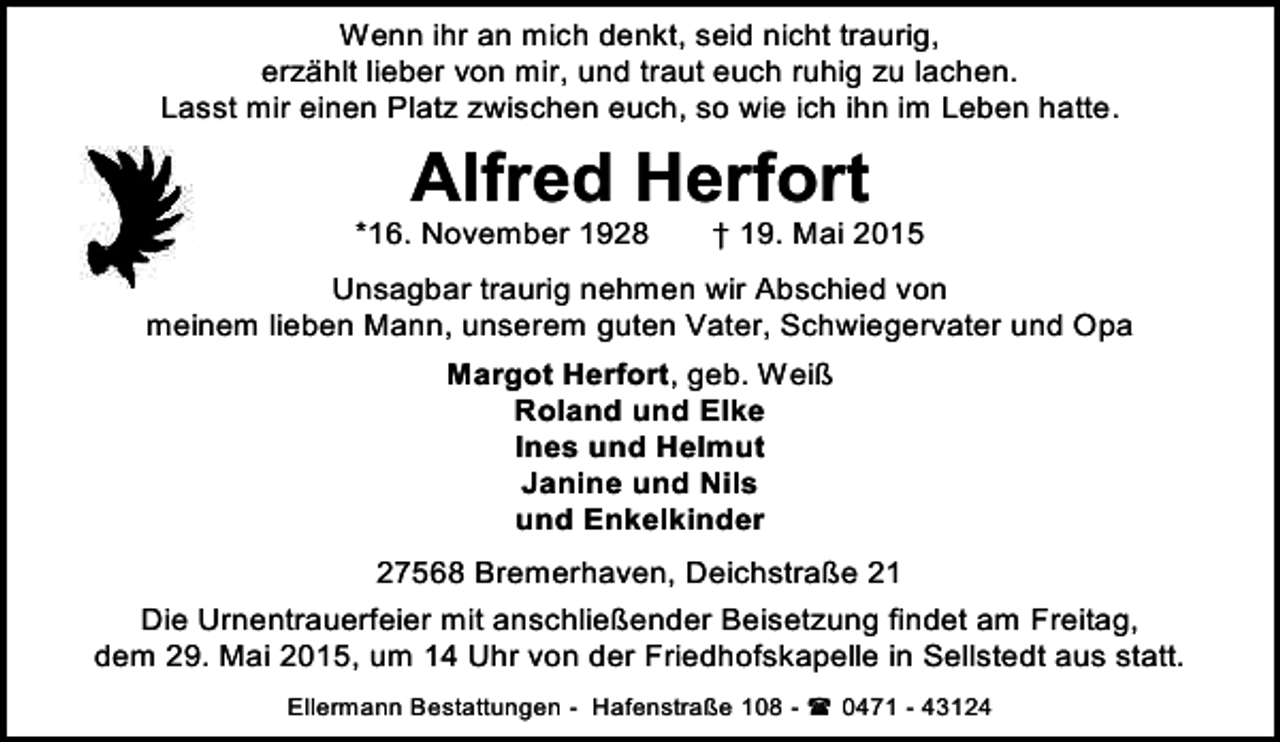 <p>Wenn ihr an mich denkt, seid nicht traurig,<br />erzählt lieber von mir, und traut euch ruhig zu lachen.<br />Lasst mir einen Platz zwischen euch, so wie ich ihn im Leben hatte.</p><p>Alfred Herfort</p><p>*16. November 1928</p><p>† 19. Mai 2015</p><p>Unsagbar traurig nehmen wir Abschied von<br />meinem lieben Mann, unserem guten Vater, Schwiegervater und Opa<br />Margot Herfort, geb. Weiß<br />Roland und Elke<br />Ines und Helmut<br />Janine und Nils<br />und Enkelkinder<br />27568 Bremerhaven, Deichstraße 21<br />Die Urnentrauerfeier mit anschließender Beisetzung findet am Freitag,<br />dem 29. Mai 2015, um 14 Uhr von der Friedhofskapelle in Sellstedt aus statt.<br />Ellermann Bestattungen - Hafenstraße 108 -  0471 - 43124</p>