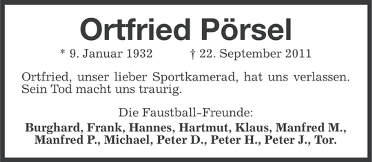 <p>Ortfried Pörsel<br />* 9. Januar 1932</p><p>† 22. September 2011</p><p>Ortfried, unser lieber Sportkamerad, hat uns verlassen.<br />Sein Tod macht uns traurig.<br />Die Faustball-Freunde:<br />Burghard, Frank, Hannes, Hartmut, Klaus, Manfred M.,<br />Manfred P., Michael, Peter D., Peter H., Peter J., Tor.</p>