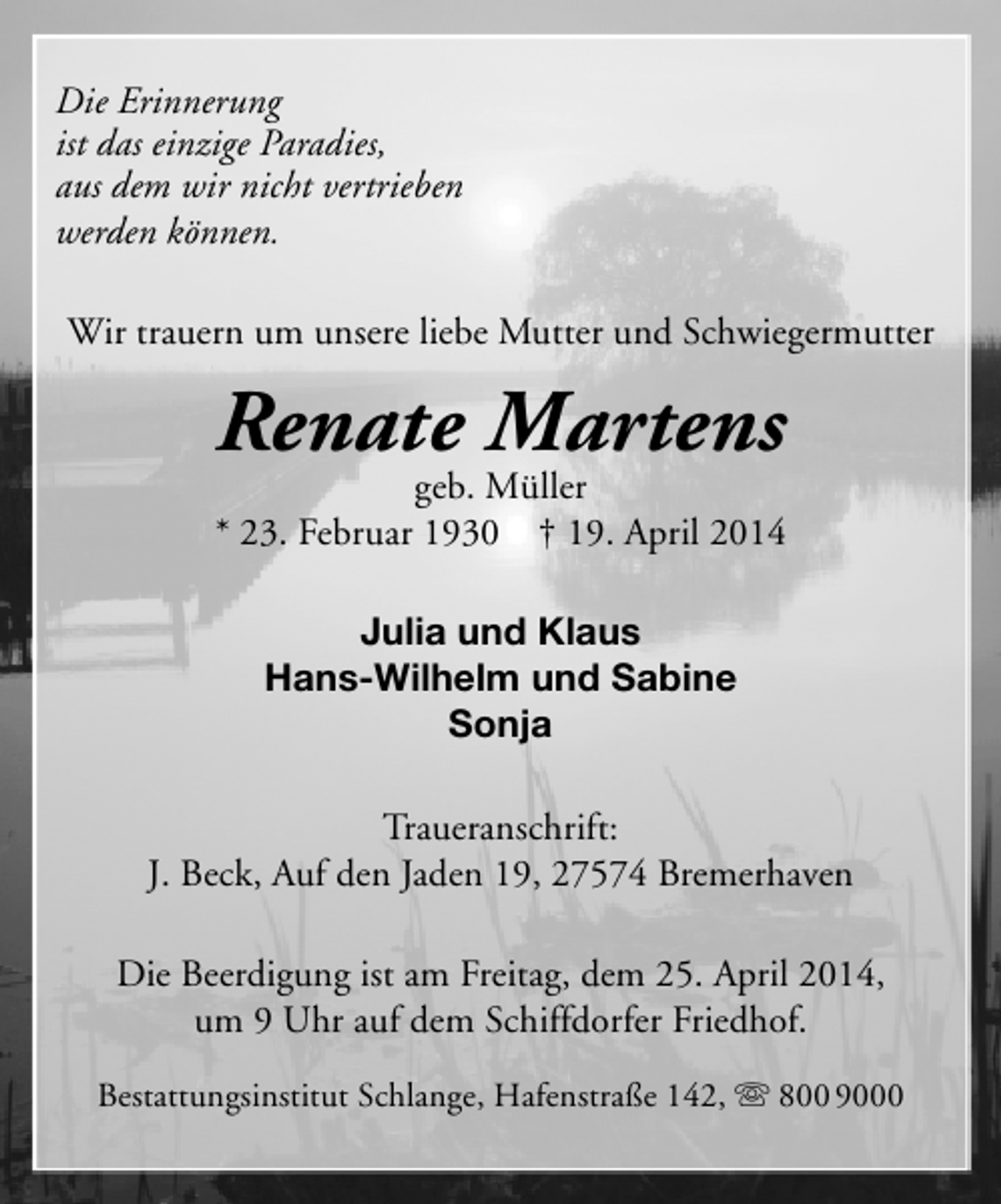 <p>Die Erinnerung<br />ist das einzige Paradies,<br />aus dem wir nicht vertrieben<br />werden können.<br />Wir trauern um unsere liebe Mutter und Schwiegermutter</p><p>Renate Martens</p><p>geb. Müller<br />* 23. Februar 1930 † 19. April 2014<br />Julia und Klaus<br />Hans-Wilhelm und Sabine<br />Sonja<br />Traueranschrift:<br />J. Beck, Auf den Jaden 19, 27574 Bremerhaven<br />Die Beerdigung ist am Freitag, dem 25. April 2014,<br />um 9 Uhr auf dem Schiffdorfer Friedhof.<br />Bestattungsinstitut Schlange, Hafenstraße 142,  800 9000</p>