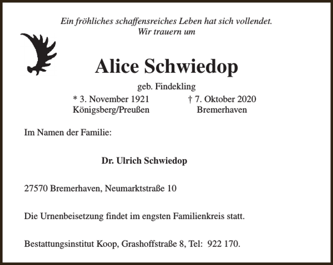 <p>Ein fröhliches schaffensreiches Leben hat sich vollendet.<br />Wir trauern um</p><p>Alice Schwiedop<br />geb. Findekling<br />* 3. November 1921<br />† 7. Oktober 2020<br />Königsberg/Preußen<br />Bremerhaven<br />Im Namen der Familie:<br />Dr. Ulrich Schwiedop<br />27570 Bremerhaven, Neumarktstraße 10<br />Die Urnenbeisetzung findet im engsten Familienkreis statt.<br />Bestattungsinstitut Koop, Grashoffstraße 8, Tel: 922 170.</p>