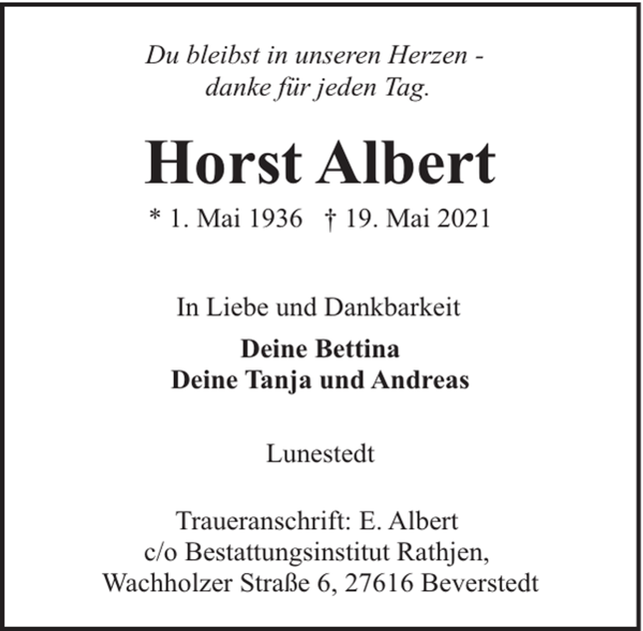 <p>Du bleibst in unseren Herzen danke für jeden Tag.</p><p>Horst Albert<br />* 1. Mai 1936 † 19. Mai 2021<br />In Liebe und Dankbarkeit<br />Deine Bettina<br />Deine Tanja und Andreas<br />Lunestedt<br />Traueranschrift: E. Albert<br />c/o Bestattungsinstitut Rathjen,<br />Wachholzer Straße 6, 27616 Beverstedt</p>