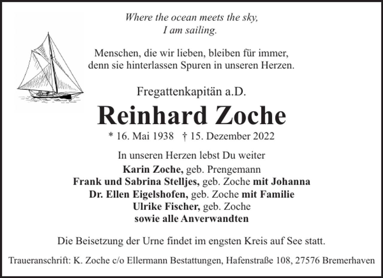 <p>Where the ocean meets the sky,<br />I am sailing.<br />Menschen, die wir lieben, bleiben für immer,<br />denn sie hinterlassen Spuren in unseren Herzen.</p><p>Fregattenkapitän a.D.</p><p>Reinhard Zoche<br />* 16. Mai 1938 † 15. Dezember 2022</p><p>In unseren Herzen lebst Du weiter<br />Karin Zoche, geb. Prengemann<br />Frank und Sabrina Stelljes, geb. Zoche mit Johanna<br />Dr. Ellen Eigelshofen, geb. Zoche mit Familie<br />Ulrike Fischer, geb. Zoche<br />sowie alle Anverwandten<br />Die Beisetzung der Urne findet im engsten Kreis auf See statt.<br />Traueranschrift: K. Zoche c/o Ellermann Bestattungen, Hafenstraße 108, 27576 Bremerhaven</p>