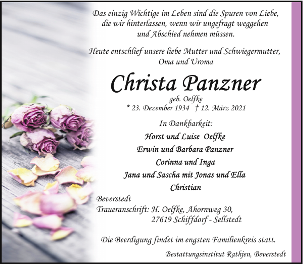 <p>Das einzig Wichtige im Leben sind die Spuren von Liebe,<br />die wir hinterlassen, wenn wir ungefragt weggehen<br />und Abschied nehmen müssen.<br />Heute entschlief unsere liebe Mutter und Schwiegermutter,<br />Oma und Uroma</p><p>geb. Oelfke<br />* 23. Dezember 1934 † 12. März 2021</p><p>In Dankbarkeit:</p><p>Beverstedt<br />Traueranschrift: H. Oelfke, Ahornweg 30,<br />27619 Schiffdorf - Sellstedt<br />Die Beerdigung findet im engsten Familienkreis statt.<br />Bestattungsinstitut Rathjen, Beverstedt</p>
