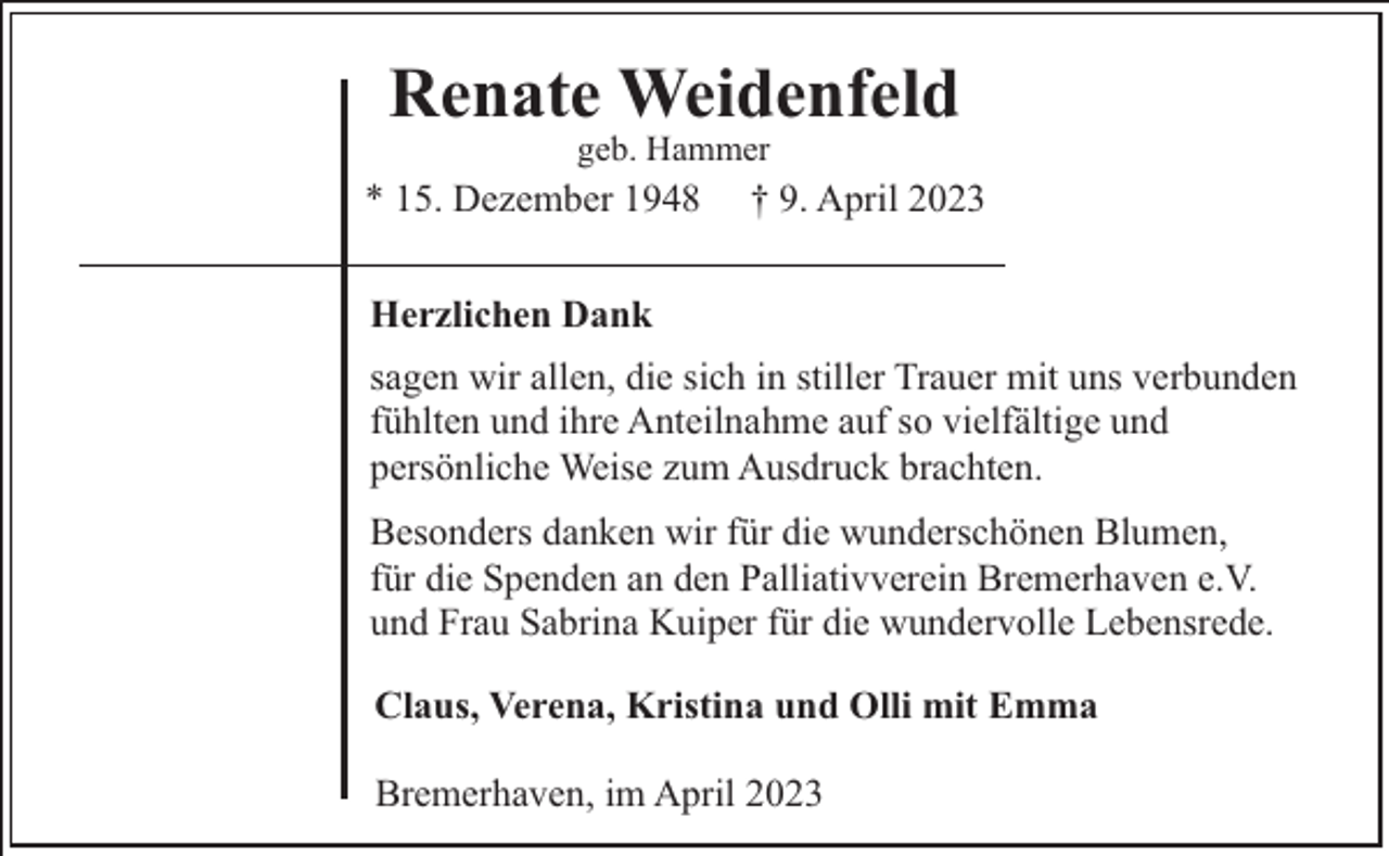 <p>Renate Weidenfeld<br />geb. Hammer</p><p>* 15. Dezember 1948</p><p>† 9. April 2023</p><p>Herzlichen Dank<br />sagen wir allen, die sich in stiller Trauer mit uns verbunden<br />fühlten und ihre Anteilnahme auf so vielfältige und<br />persönliche Weise zum Ausdruck brachten.<br />Besonders danken wir für die wunderschönen Blumen,<br />für die Spenden an den Palliativverein Bremerhaven e.V.<br />und Frau Sabrina Kuiper für die wundervolle Lebensrede.<br />Claus, Verena, Kristina und Olli mit Emma<br />Bremerhaven, im April 2023</p>