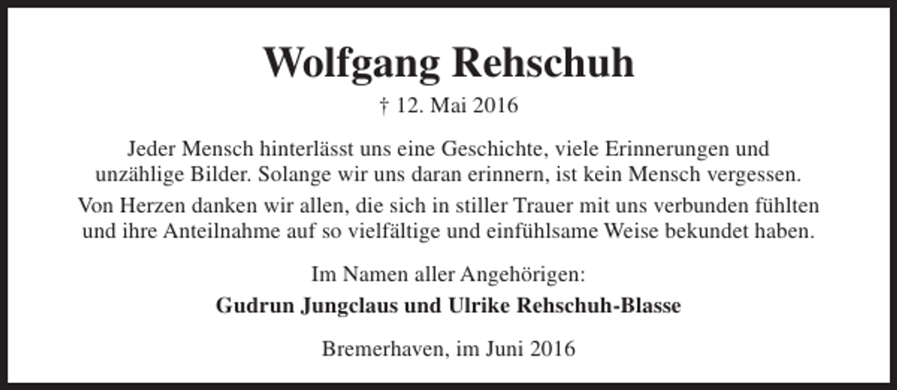<p>Wolfgang Rehschuh<br />† 12. Mai 2016</p><p>Jeder Mensch hinterlässt uns eine Geschichte, viele Erinnerungen und<br />unzählige Bilder. Solange wir uns daran erinnern, ist kein Mensch vergessen.<br />Von Herzen danken wir allen, die sich in stiller Trauer mit uns verbunden fühlten<br />und ihre Anteilnahme auf so vielfältige und einfühlsame Weise bekundet haben.<br />Im Namen aller Angehörigen:<br />Gudrun Jungclaus und Ulrike Rehschuh-Blasse<br />Bremerhaven, im Juni 2016</p>