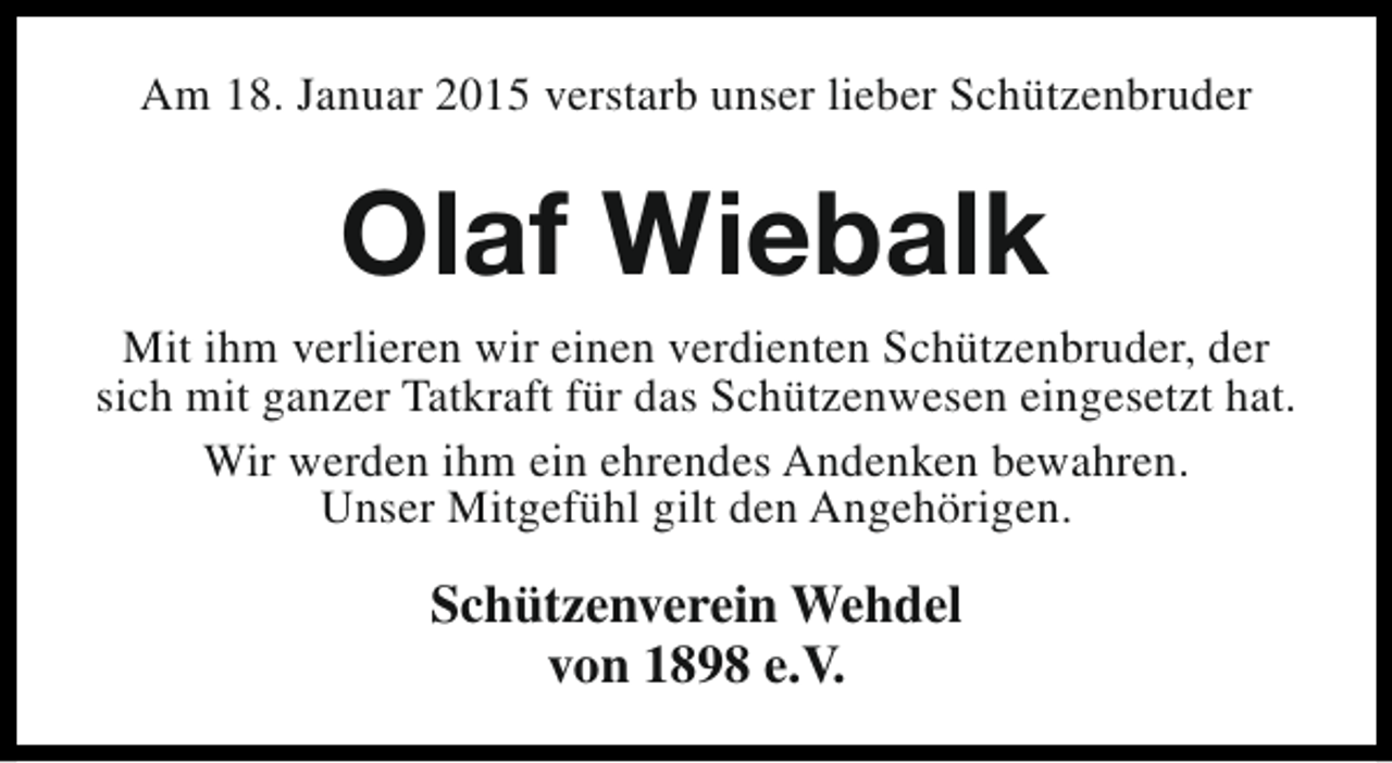 <p>Am 18. Januar 2015 verstarb unser lieber Schützenbruder</p><p>Olaf Wiebalk<br />Mit ihm verlieren wir einen verdienten Schützenbruder, der<br />sich mit ganzer Tatkraft für das Schützenwesen eingesetzt hat.<br />Wir werden ihm ein ehrendes Andenken bewahren.<br />Unser Mitgefühl gilt den Angehörigen.</p><p>Schützenverein Wehdel<br />von 1898 e.V.</p>