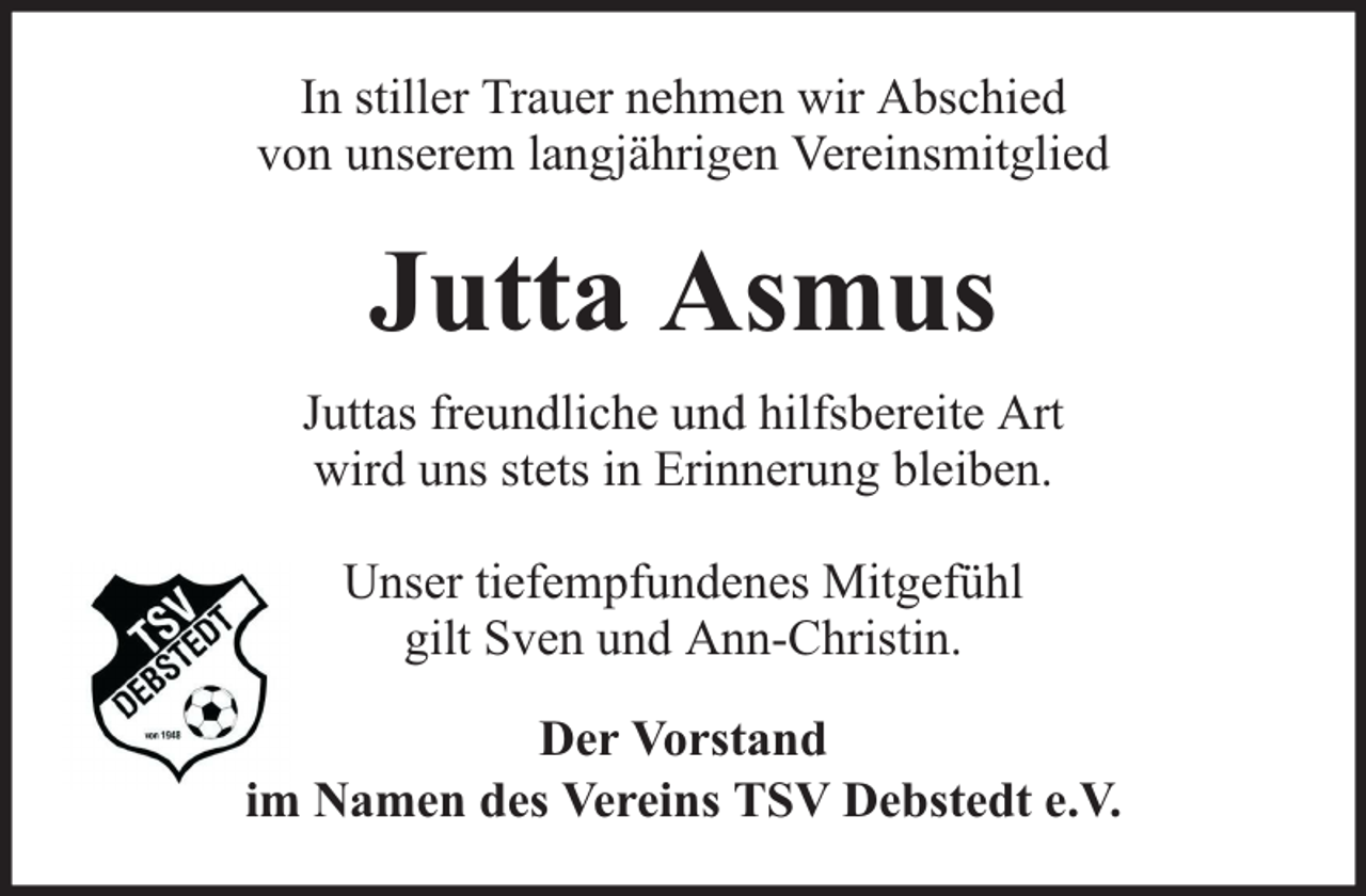 <p>In stiller Trauer nehmen wir Abschied<br />von unserem langjährigen Vereinsmitglied</p><p>Jutta Asmus<br />Juttas freundliche und hilfsbereite Art<br />wird uns stets in Erinnerung bleiben.<br />Unser tiefempfundenes Mitgefühl<br />gilt Sven und Ann-Christin.<br />Der Vorstand<br />im Namen des Vereins TSV Debstedt e.V.</p>