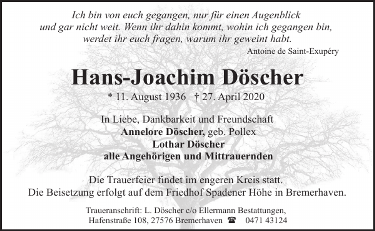 <p>Ich bin von euch gegangen, nur für einen Augenblick<br />und gar nicht weit. Wenn ihr dahin kommt, wohin ich gegangen bin,<br />werdet ihr euch fragen, warum ihr geweint habt.</p><p>Antoine de Saint-Exupéry</p><p>Hans-Joachim Döscher<br />* 11. August 1936 † 27. April 2020</p><p>In Liebe, Dankbarkeit und Freundschaft<br />Annelore Döscher, geb. Pollex<br />Lothar Döscher<br />alle Angehörigen und Mittrauernden<br />Die Trauerfeier findet im engeren Kreis statt.<br />Die Beisetzung erfolgt auf dem Friedhof Spadener Höhe in Bremerhaven.<br />Traueranschrift: L. Döscher c/o Ellermann Bestattungen,<br />Hafenstraße 108, 27576 Bremerhaven ( 0471 43124</p>