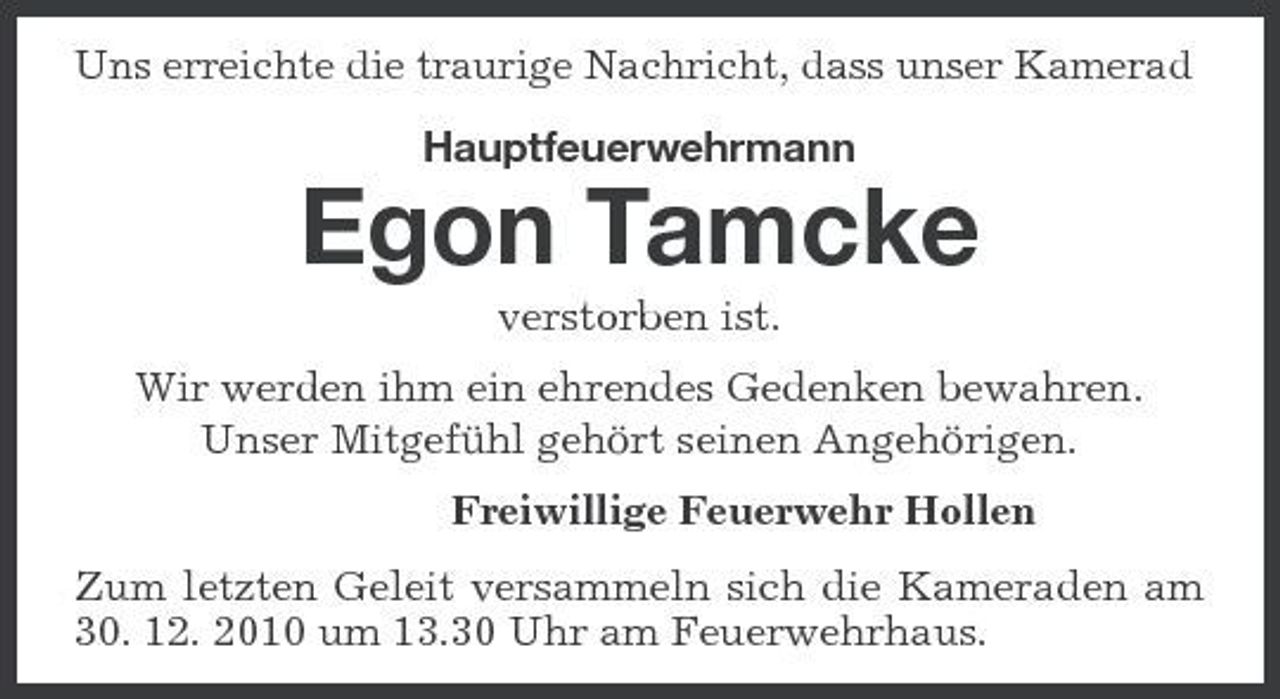 <p>Uns erreichte die traurige Nachricht, dass unser Kamerad</p><p>Hauptfeuerwehrmann</p><p>Egon Tamcke<br />verstorben ist. Wir werden ihm ein ehrendes Gedenken bewahren. Unser Mitgefühl gehört seinen Angehörigen. Freiwillige Feuerwehr Hollen Zum letzten Geleit versammeln sich die Kameraden am 30. 12. 2010 um 13.30 Uhr am Feuerwehrhaus.</p>