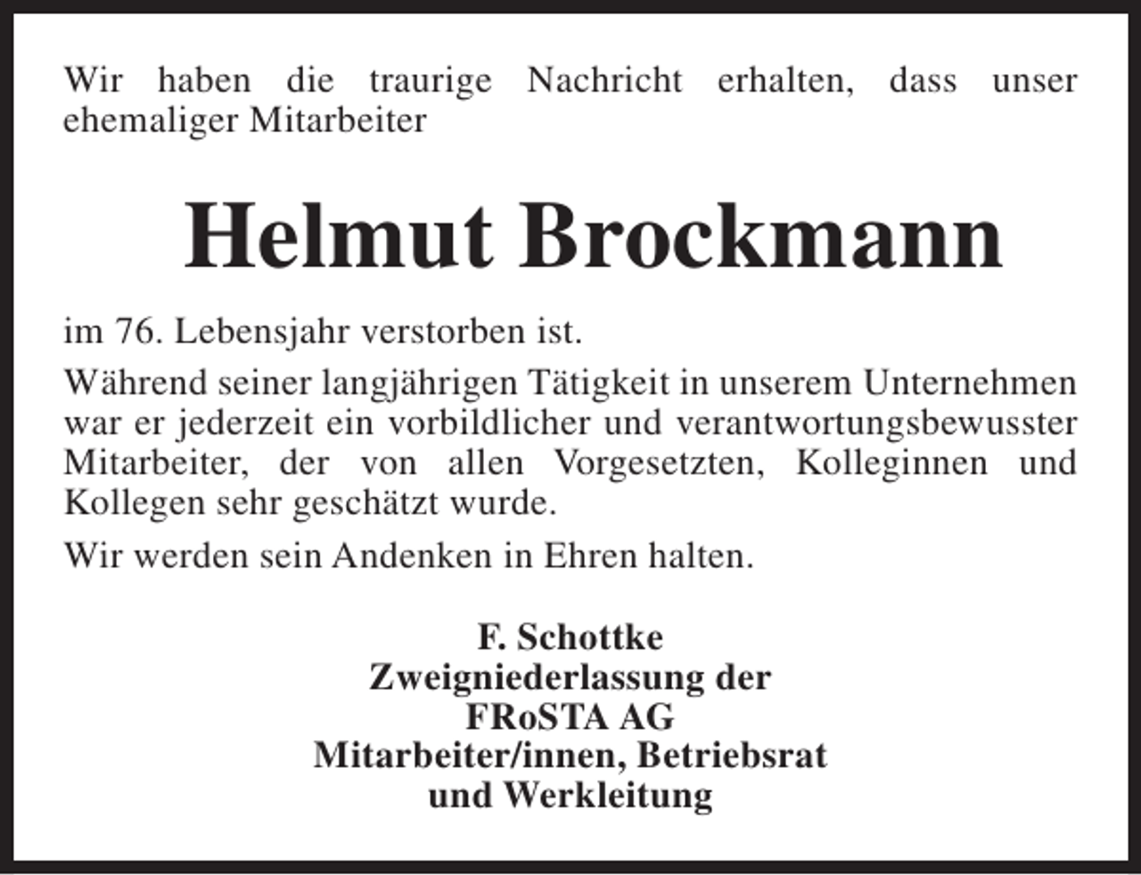 <p>Wir haben die traurige Nachricht erhalten, dass unser<br />ehemaliger Mitarbeiter</p><p>Helmut Brockmann<br />im 76. Lebensjahr verstorben ist.<br />Während seiner langjährigen Tätigkeit in unserem Unternehmen<br />war er jederzeit ein vorbildlicher und verantwortungsbewusster<br />Mitarbeiter, der von allen Vorgesetzten, Kolleginnen und<br />Kollegen sehr geschätzt wurde.<br />Wir werden sein Andenken in Ehren halten.<br />F. Schottke<br />Zweigniederlassung der<br />FRoSTA AG<br />Mitarbeiter/innen, Betriebsrat<br />und Werkleitung</p>