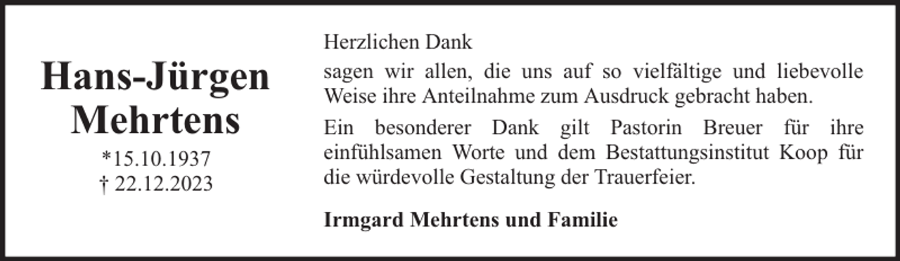 <p>Hans-Jürgen<br />Mehrtens<br />*15.10.1937<br />† 22.12.2023</p><p>Herzlichen Dank<br />sagen wir allen, die uns auf so vielfältige und liebevolle<br />Weise ihre Anteilnahme zum Ausdruck gebracht haben.<br />Ein besonderer Dank gilt Pastorin Breuer für ihre<br />einfühlsamen Worte und dem Bestattungsinstitut Koop für<br />die würdevolle Gestaltung der Trauerfeier.<br />Irmgard Mehrtens und Familie</p>