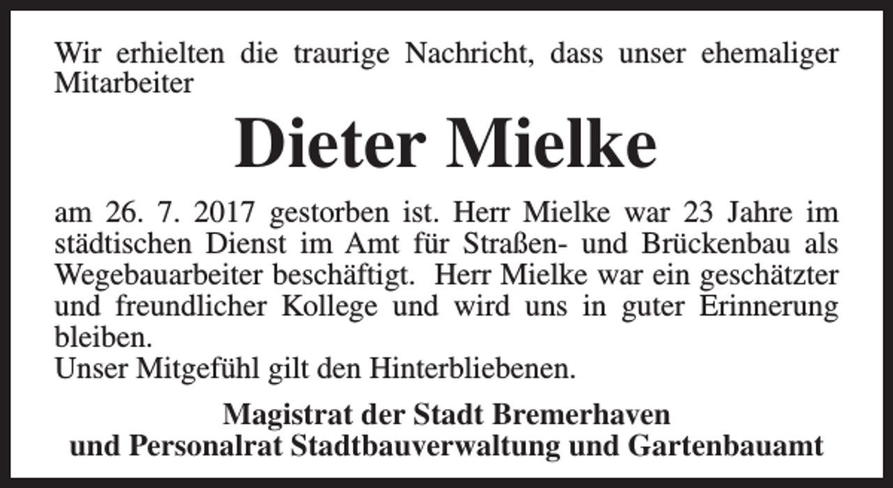 <p>Wir erhielten die traurige Nachricht, dass unser ehemaliger<br />Mitarbeiter</p><p>Dieter Mielke</p><p>am 26. 7. 2017 gestorben ist. Herr Mielke war 23 Jahre im<br />städtischen Dienst im Amt für Straßen- und Brückenbau als<br />Wegebauarbeiter beschäftigt. Herr Mielke war ein geschätzter<br />und freundlicher Kollege und wird uns in guter Erinnerung<br />bleiben.<br />Unser Mitgefühl gilt den Hinterbliebenen.<br />Magistrat der Stadt Bremerhaven<br />und Personalrat Stadtbauverwaltung und Gartenbauamt</p>