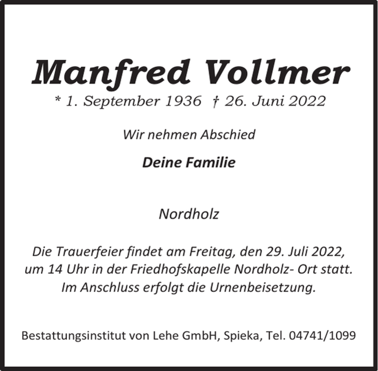 <p>Manfred Vollmer<br />* 1. September 1936 † 26. Juni 2022<br />Wir nehmen Abschied</p><p>Deine Familie<br />Nordholz<br />Die Trauerfeier findet am Freitag, den 29. Juli 2022,<br />um 14 Uhr in der Friedhofskapelle Nordholz- Ort statt.<br />Im Anschluss erfolgt die Urnenbeisetzung.<br />Bestattungsinstitut von Lehe GmbH, Spieka, Tel. 04741/1099</p>