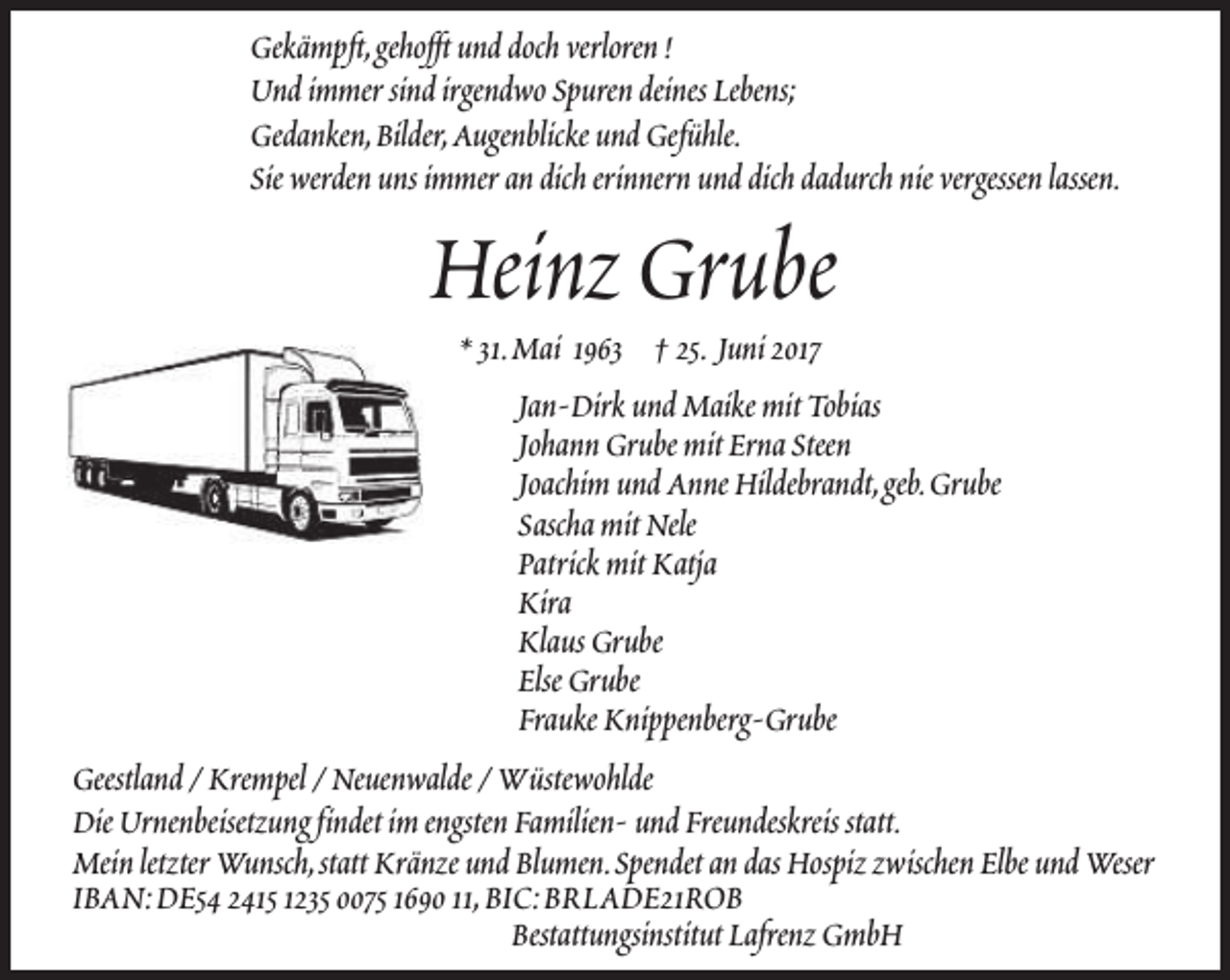 <p>Gekämpft,gehofft und doch verloren !<br />Und immer sind irgendwo Spuren deines Lebens;<br />Gedanken,Bilder,Augenblicke und Gefühle.<br />Sie werden uns immer an dich erinnern und dich dadurch nie vergessen lassen.</p><p>Heinz Grube</p><p>* 31.Mai 1963 † 25. Juni 2017<br />Jan-Dirk und Maike mit Tobias<br />Johann Grube mit Erna Steen<br />Joachim und Anne Hildebrandt,geb.Grube<br />Sascha mit Nele<br />Patrick mit Katja<br />Kira<br />Klaus Grube<br />Else Grube<br />Frauke Knippenberg-Grube<br />Geestland / Krempel / Neuenwalde / Wüstewohlde<br />Die Urnenbeisetzung findet im engsten Familien- und Freundeskreis statt.<br />Mein letzter Wunsch,statt Kränze und Blumen.Spendet an das Hospiz zwischen Elbe und Weser<br />IBAN:DE54 2415 1235 0075 1690 11,BIC:BRLADE21ROB<br />Bestattungsinstitut Lafrenz GmbH</p>