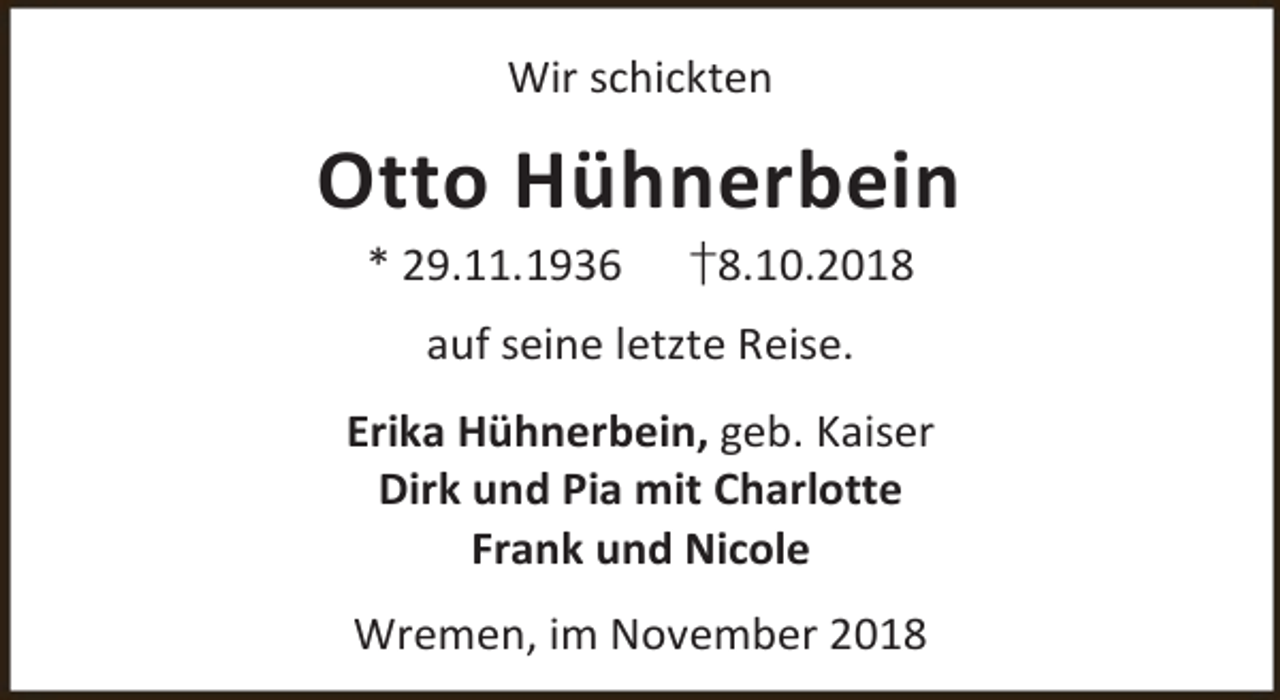 <p>Wir schickten</p><p>Otto Hühnerbein<br />* 29.11.1936</p><p>†8.10.2018</p><p>auf seine letzte Reise.<br />Erika Hühnerbein, geb. Kaiser<br />Dirk und Pia mit Charlotte<br />Frank und Nicole<br />Wremen, im November 2018</p>