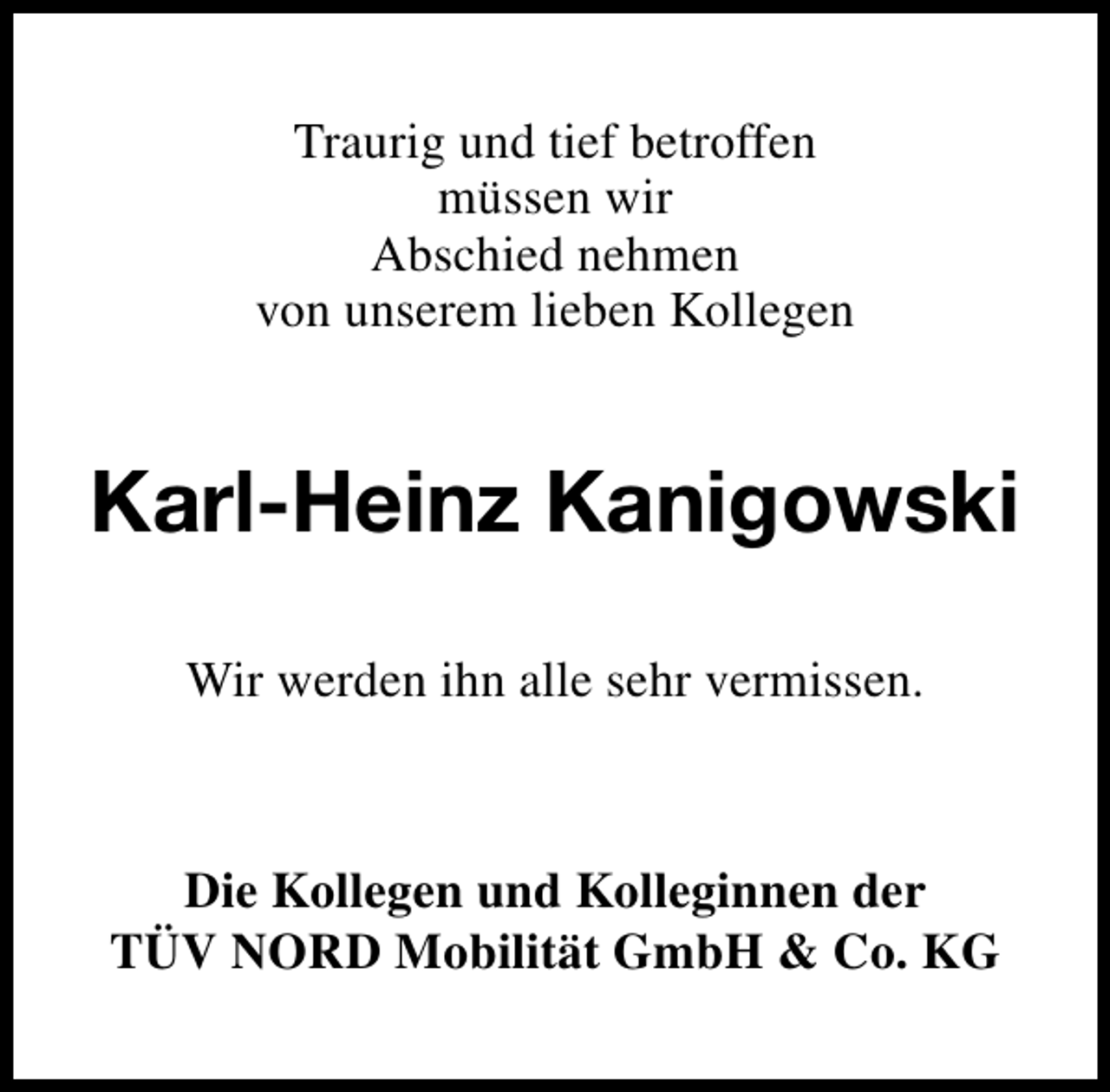 <p>Traurig und tief betroffen<br />müssen wir<br />Abschied nehmen<br />von unserem lieben Kollegen</p><p>Karl-Heinz Kanigowski<br />Wir werden ihn alle sehr vermissen.</p><p>Die Kollegen und Kolleginnen der<br />TÜV NORD Mobilität GmbH &amp; Co. KG</p>