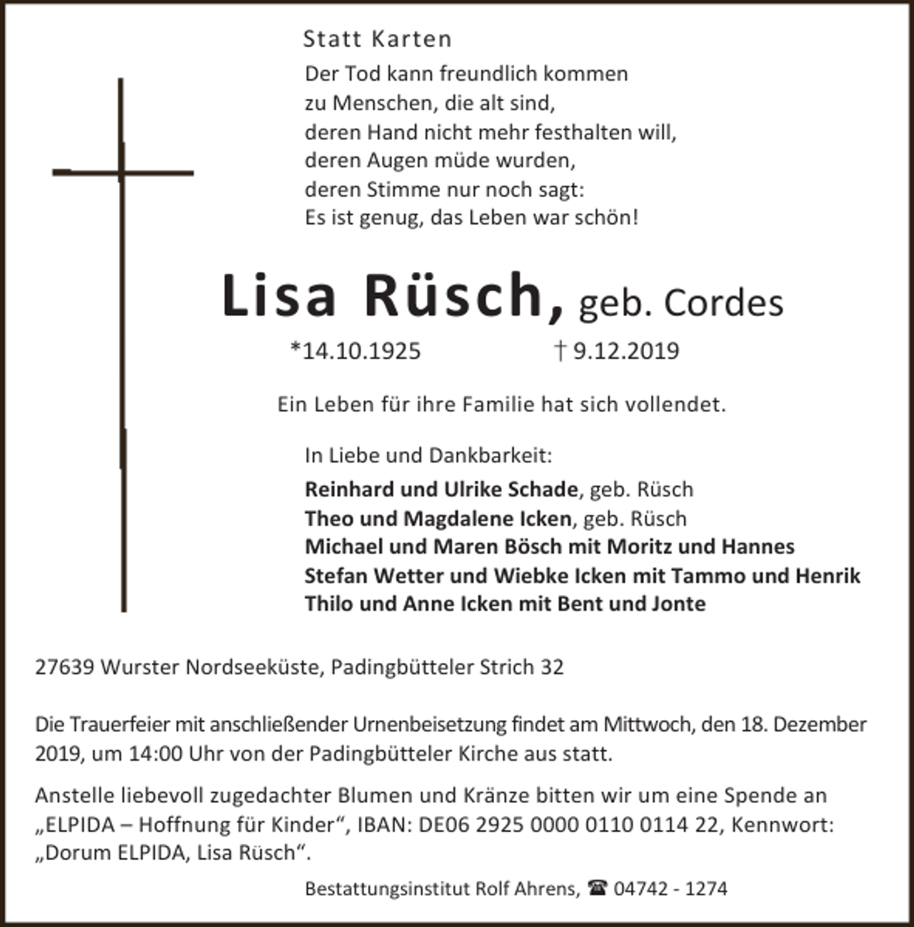 <p>Statt Karten<br />Der Tod kann freundlich kommen<br />zu Menschen, die alt sind,<br />deren Hand nicht mehr festhalten will,<br />deren Augen müde wurden,<br />deren Stimme nur noch sagt:<br />Es ist genug, das Leben war schön!</p><p>Lisa Rüsch, geb. Cordes<br />*14.10.1925</p><p>† 9.12.2019</p><p>Ein Leben für ihre Familie hat sich vollendet.<br />In Liebe und Dankbarkeit:<br />Reinhard und Ulrike Schade, geb. Rüsch<br />Theo und Magdalene Icken, geb. Rüsch<br />Michael und Maren Bösch mit Moritz und Hannes<br />Stefan Wetter und Wiebke Icken mit Tammo und Henrik<br />Thilo und Anne Icken mit Bent und Jonte<br />27639 Wurster Nordseeküste, Padingbütteler Strich 32<br />Die Trauerfeier mit anschließender Urnenbeisetzung findet am Mittwoch, den 18. Dezember<br />2019, um 14:00 Uhr von der Padingbütteler Kirche aus statt.<br />Anstelle liebevoll zugedachter Blumen und Kränze bitten wir um eine Spende an<br />„ELPIDA – Hoffnung für Kinder“, IBAN: DE06 2925 00011114 22, Kennwort:<br />„Dorum ELPIDA, Lisa Rüsch“.<br />Bestattungsinstitut Rolf Ahrens,  04742 - 1274</p>