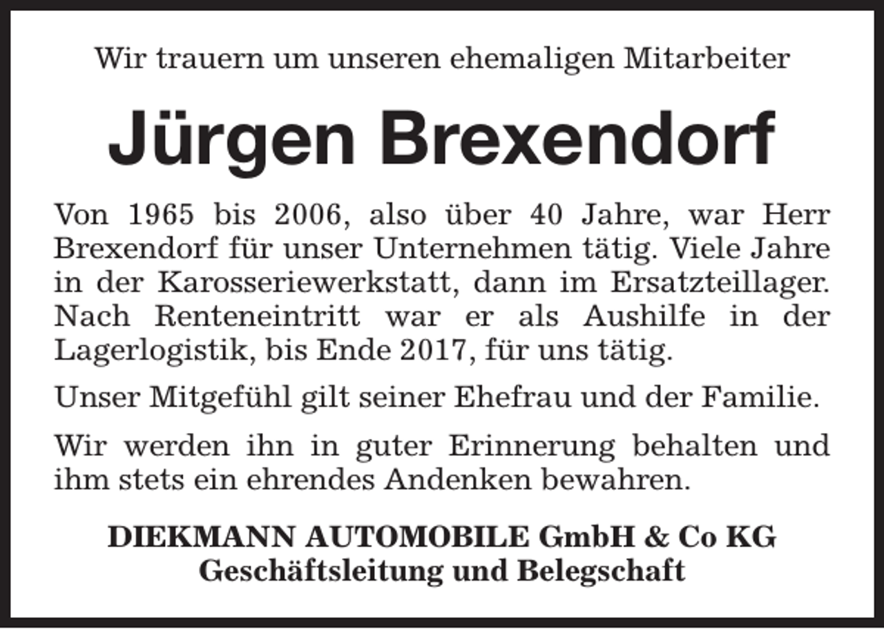 <p>Wir trauern um unseren ehemaligen Mitarbeiter</p><p>Jürgen Brexendorf<br />Von 1965 bis 2006, also über 40 Jahre, war Herr<br />Brexendorf für unser Unternehmen tätig. Viele Jahre<br />in der Karosseriewerkstatt, dann im Ersatzteillager.<br />Nach Renteneintritt war er als Aushilfe in der<br />Lagerlogistik, bis Ende 2017, für uns tätig.<br />Unser Mitgefühl gilt seiner Ehefrau und der Familie.<br />Wir werden ihn in guter Erinnerung behalten und<br />ihm stets ein ehrendes Andenken bewahren.<br />DIEKMANN AUTOMOBILE GmbH &amp; Co KG<br />Geschäftsleitung und Belegschaft</p>