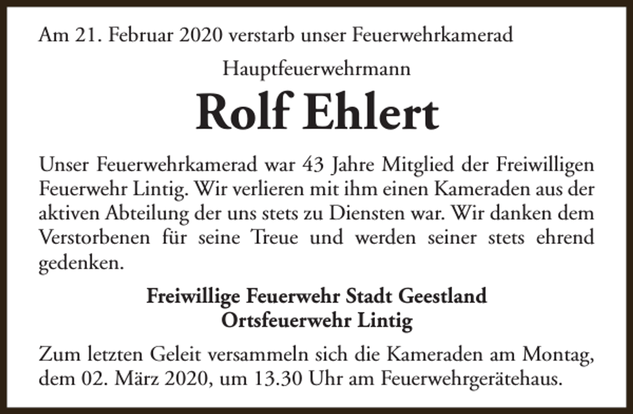 <p>Am 21. Februar 2020 verstarb unser Feuerwehrkamerad<br />Hauptfeuerwehrmann</p><p>Rolf Ehlert<br />Unser Feuerwehrkamerad war 43 Jahre Mitglied der Freiwilligen<br />Feuerwehr Lintig. Wir verlieren mit ihm einen Kameraden aus der<br />aktiven Abteilung der uns stets zu Diensten war. Wir danken dem<br />Verstorbenen für seine Treue und werden seiner stets ehrend<br />gedenken.<br />Freiwillige Feuerwehr Stadt Geestland<br />Ortsfeuerwehr Lintig<br />Zum letzten Geleit versammeln sich die Kameraden am Montag,<br />dem 02. März 2020, um 13.30 Uhr am Feuerwehrgerätehaus.</p>