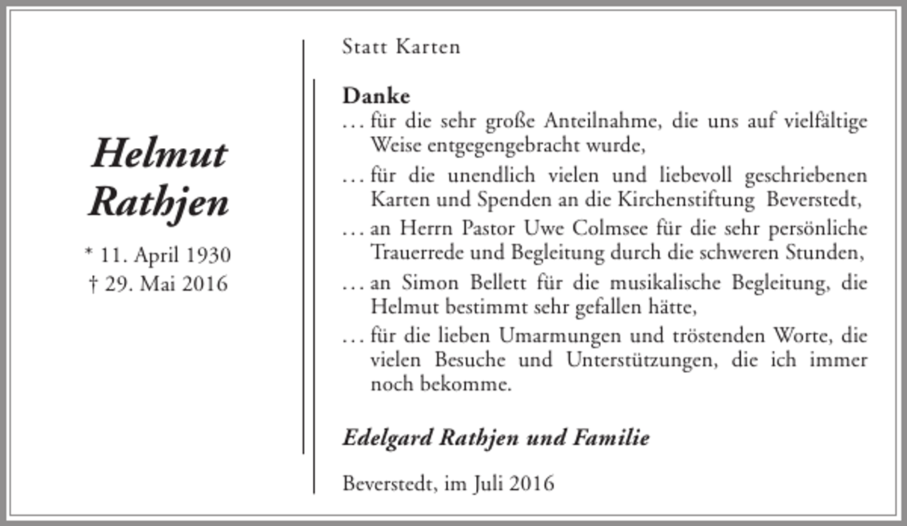 <p>Statt Karten</p><p>Danke</p><p>Helmut<br />Rathjen<br />* 11. April 1930<br />† 29. Mai 2016</p><p>. . . für die sehr große Anteilnahme, die uns auf vielfältige<br />Weise entgegengebracht wurde,<br />. . . für die unendlich vielen und liebevoll geschriebenen<br />Karten und Spenden an die Kirchenstiftung Beverstedt,<br />. . . an Herrn Pastor Uwe Colmsee für die sehr persönliche<br />Trauerrede und Begleitung durch die schweren Stunden,<br />. . . an Simon Bellett für die musikalische Begleitung, die<br />Helmut bestimmt sehr gefallen hätte,<br />. . . für die lieben Umarmungen und tröstenden Worte, die<br />vielen Besuche und Unterstützungen, die ich immer<br />noch bekomme.</p><p>Edelgard Rathjen und Familie<br />Beverstedt, im Juli 2016</p>