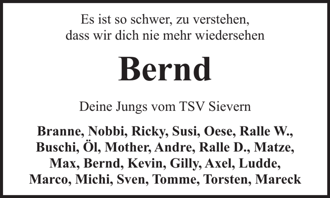 <p>Es ist so schwer, zu verstehen,<br />dass wir dich nie mehr wiedersehen</p><p>Bernd<br />Deine Jungs vom TSV Sievern<br />Branne, Nobbi, Ricky, Susi, Oese, Ralle W.,<br />Buschi, Öl, Mother, Andre, Ralle D., Matze,<br />Max, Bernd, Kevin, Gilly, Axel, Ludde,<br />Marco, Michi, Sven, Tomme, Torsten, Mareck</p>