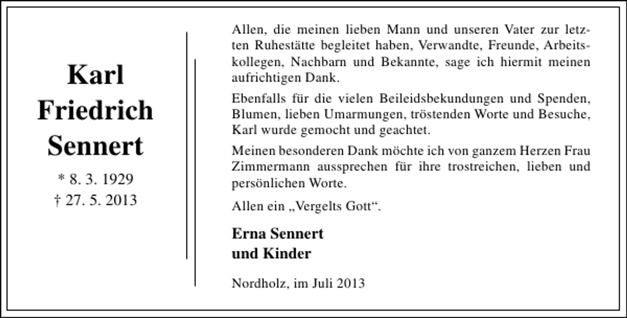 <p>Karl<br />Friedrich<br />Sennert<br />* 8. 3. 1929<br />† 27. 5. 2013</p><p>Allen, die meinen lieben Mann und unseren Vater zur letz­<br />ten Ruhestätte begleitet haben, Verwandte, Freunde, Arbeits­<br />kollegen, Nachbarn und Bekannte, sage ich hiermit meinen<br />aufrichtigen Dank.<br />Ebenfalls für die vielen Beileidsbekundungen und Spenden,<br />Blumen, lieben Umarmungen, tröstenden Worte und Besuche,<br />Karl wurde gemocht und geachtet.<br />Meinen besonderen Dank möchte ich von ganzem Herzen Frau<br />Zimmermann aussprechen für ihre trostreichen, lieben und<br />persönlichen Worte.<br />Allen ein „Vergelts Gott“.</p><p>Erna Sennert<br />und Kinder<br />Nordholz, im Juli 2013</p>