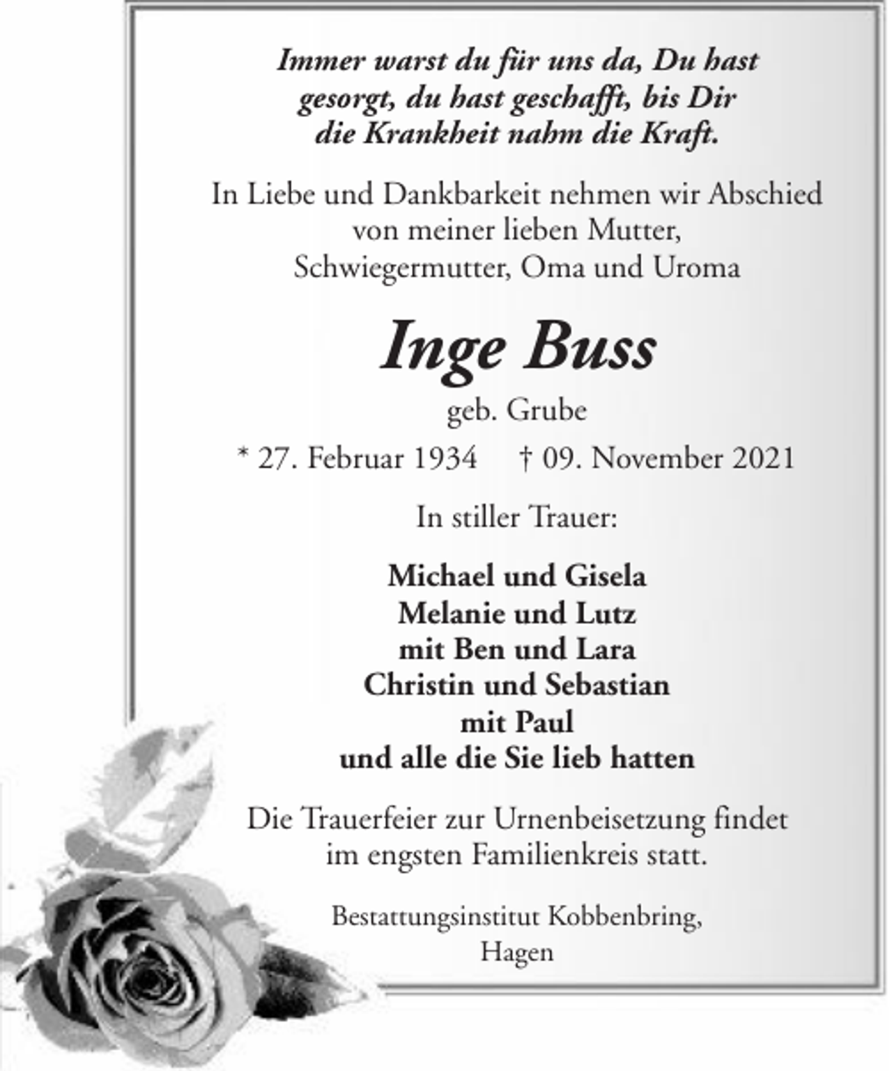 <p>Immer warst du für uns da, Du hast<br />gesorgt, du hast geschafft, bis Dir<br />die Krankheit nahm die Kraft.<br />In Liebe und Dankbarkeit nehmen wir Abschied<br />von meiner lieben Mutter,<br />Schwiegermutter, Oma und Uroma</p><p>Inge Buss<br />geb. Grube<br />* 27. Februar 1934 † 09. November 2021<br />In stiller Trauer:<br />Michael und Gisela<br />Melanie und Lutz<br />mit Ben und Lara<br />Christin und Sebastian<br />mit Paul<br />und alle die Sie lieb hatten<br />Die Trauerfeier zur Urnenbeisetzung findet<br />im engsten Familienkreis statt.<br />Bestattungsinstitut Kobbenbring,<br />Hagen</p>