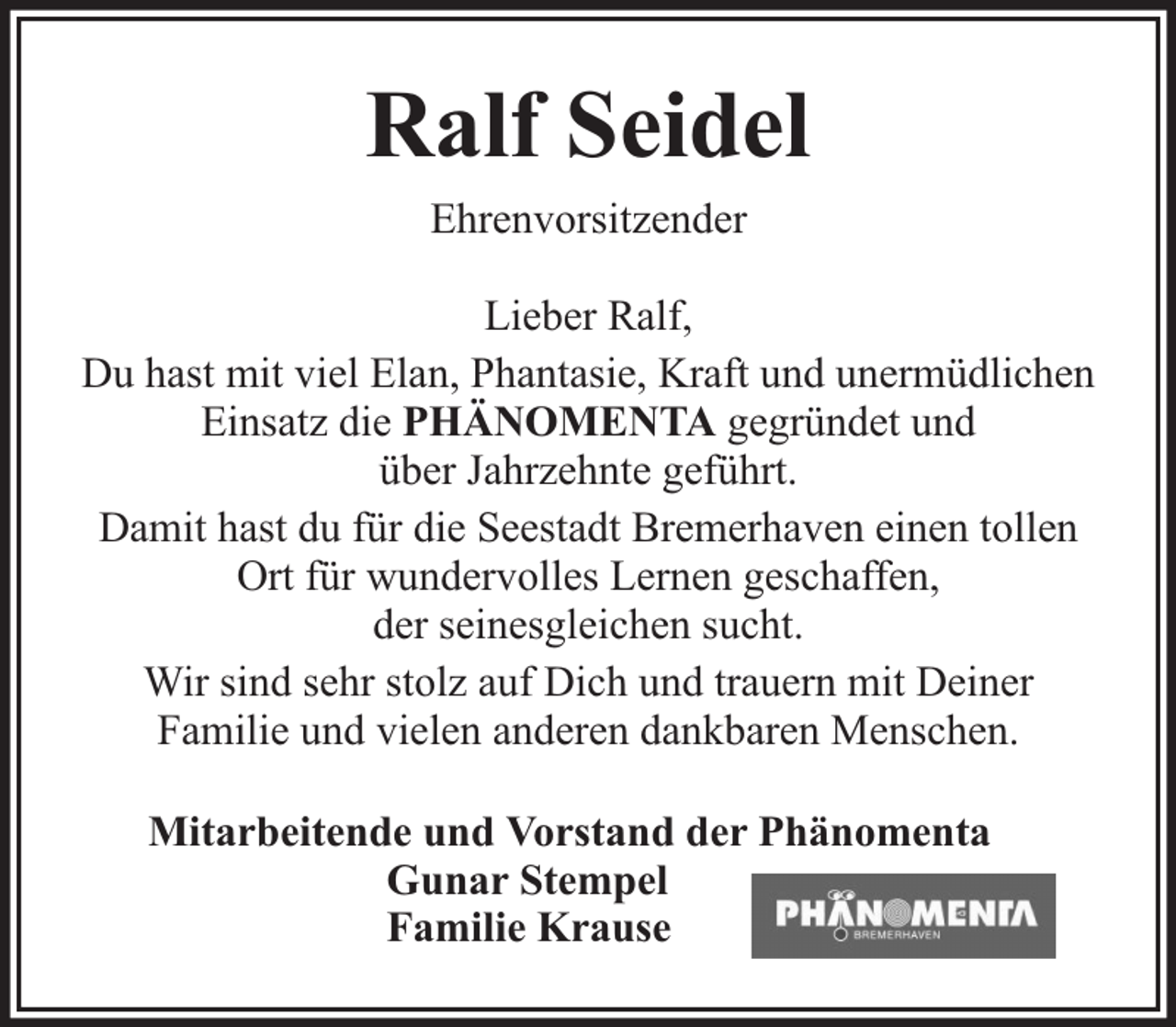 <p>Ralf Seidel<br />Ehrenvorsitzender<br />Lieber Ralf,<br />Du hast mit viel Elan, Phantasie, Kraft und unermüdlichen<br />Einsatz die PHÄNOMENTA gegründet und<br />über Jahrzehnte geführt.<br />Damit hast du für die Seestadt Bremerhaven einen tollen<br />Ort für wundervolles Lernen geschaffen,<br />der seinesgleichen sucht.<br />Wir sind sehr stolz auf Dich und trauern mit Deiner<br />Familie und vielen anderen dankbaren Menschen.<br />Mitarbeitende und Vorstand der Phänomenta<br />Gunar Stempel<br />Familie Krause</p>