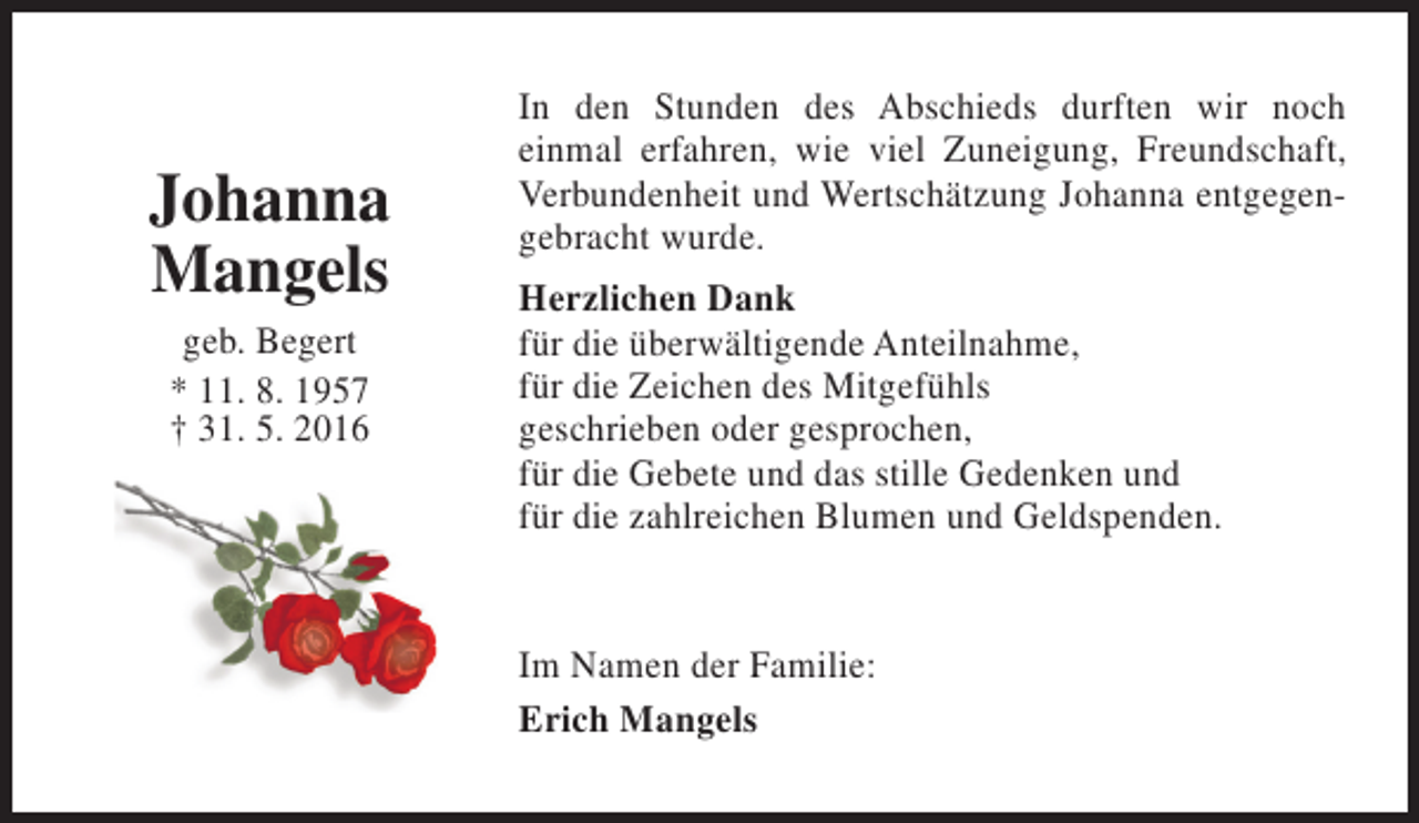 <p>Johanna<br />Mangels<br />geb. Begert<br />* 11. 8. 1957<br />† 31. 5. 2016</p><p>In den Stunden des Abschieds durften wir noch<br />einmal erfahren, wie viel Zuneigung, Freundschaft,<br />Verbundenheit und Wertschätzung Johanna entgegengebracht wurde.<br />Herzlichen Dank<br />für die überwältigende Anteilnahme,<br />für die Zeichen des Mitgefühls<br />geschrieben oder gesprochen,<br />für die Gebete und das stille Gedenken und<br />für die zahlreichen Blumen und Geldspenden.<br />Im Namen der Familie:<br />Erich Mangels</p>