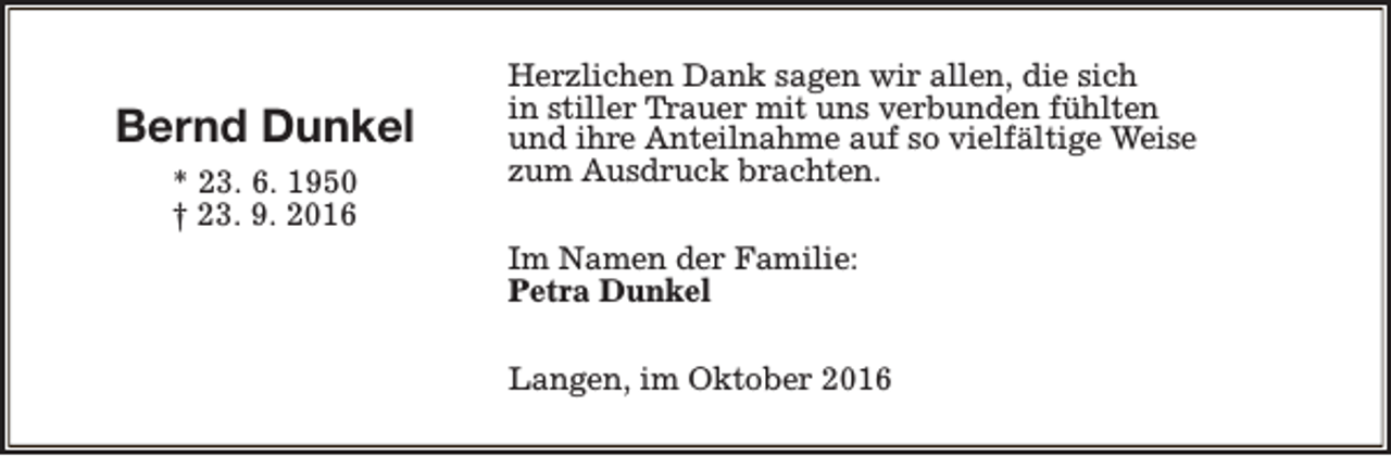 <p>Bernd Dunkel<br />* 23. 6. 1950<br />† 23. 9. 2016</p><p>Herzlichen Dank sagen wir allen, die sich<br />in stiller Trauer mit uns verbunden fühlten<br />und ihre Anteilnahme auf so vielfältige Weise<br />zum Ausdruck brachten.<br />Im Namen der Familie:<br />Petra Dunkel<br />Langen, im Oktober 2016</p>