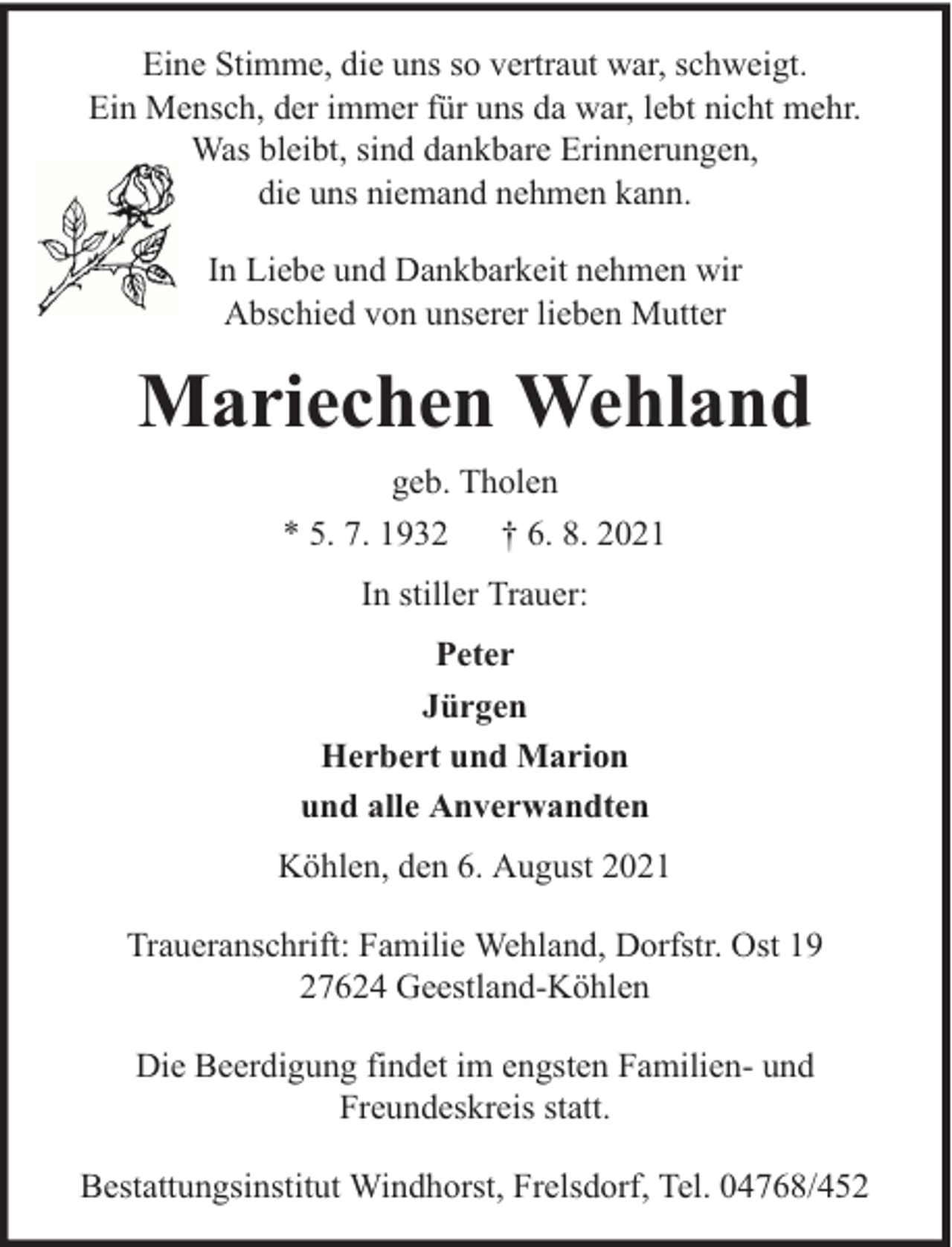 <p>Eine Stimme, die uns so vertraut war, schweigt.<br />Ein Mensch, der immer für uns da war, lebt nicht mehr.<br />Was bleibt, sind dankbare Erinnerungen,<br />die uns niemand nehmen kann.<br />In Liebe und Dankbarkeit nehmen wir<br />Abschied von unserer lieben Mutter</p><p>Mariechen Wehland<br />geb. Tholen<br />* 5. 7. 1932 † 6. 8. 2021<br />In stiller Trauer:<br />Peter<br />Jürgen<br />Herbert und Marion<br />und alle Anverwandten<br />Köhlen, den 6. August 2021<br />Traueranschrift: Familie Wehland, Dorfstr. Ost 19<br />27624 Geestland-Köhlen<br />Die Beerdigung findet im engsten Familien- und<br />Freundeskreis statt.<br />Bestattungsinstitut Windhorst, Frelsdorf, Tel. 04768/452</p>