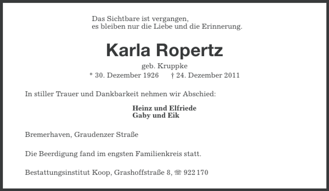 <p>Das Sichtbare ist vergangen,<br />es bleiben nur die Liebe und die Erinnerung.</p><p>Karla Ropertz<br />geb. Kruppke<br />* 30. Dezember 1926<br />† 24. Dezember 2011<br />In stiller Trauer und Dankbarkeit nehmen wir Abschied:<br />Heinz und Elfriede<br />Gaby und Eik<br />Bremerhaven, Graudenzer Straße<br />Die Beerdigung fand im engsten Familienkreis statt.<br />Bestattungsinstitut Koop, Grashoffstraße 8, 922 170</p>