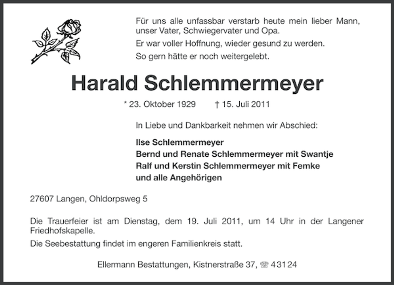 <p>Für uns alle unfassbar verstarb heute mein lieber Mann,<br />unser Vater, Schwiegervater und Opa.<br />Er war voller Hoffnung, wieder gesund zu werden.<br />So gern hätte er noch weitergelebt.</p><p>Harald Schlemmermeyer<br />* 23. Oktober 1929</p><p>† 15. Juli 2011</p><p>In Liebe und Dankbarkeit nehmen wir Abschied:<br />Ilse Schlemmermeyer<br />Bernd und Renate Schlemmermeyer mit Swantje<br />Ralf und Kerstin Schlemmermeyer mit Femke<br />und alle Angehörigen<br />27607 Langen, Ohldorpsweg 5<br />Die Trauerfeier ist am Dienstag, dem 19. Juli 2011, um 14 Uhr in der Langener<br />Friedhofskapelle.<br />Die Seebestattung findet im engeren Familienkreis statt.<br />Ellermann Bestattungen, Kistnerstraße 37, 4 31 24</p>