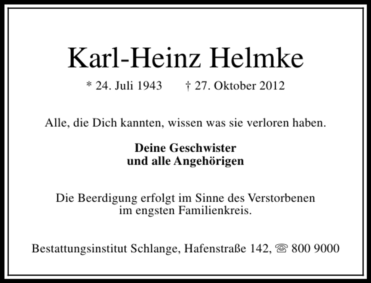 <p>Karl-Heinz Helmke<br />* 24. Juli 1943</p><p>† 27. Oktober 2012</p><p>Alle, die Dich kannten, wissen was sie verloren haben.<br />Deine Geschwister<br />und alle Angehörigen<br />Die Beerdigung erfolgt im Sinne des Verstorbenen<br />im engsten Familienkreis.<br />Bestattungsinstitut Schlange, Hafenstraße 142, s 800 9000</p>