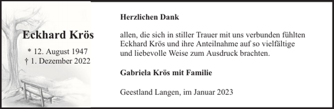 <p>Herzlichen Dank</p><p>Eckhard Krös<br />* 12. August 1947<br />† 1. Dezember 2022</p><p>allen, die sich in stiller Trauer mit uns verbunden fühlten<br />Eckhard Krös und ihre Anteilnahme auf so vielfältige<br />und liebevolle Weise zum Ausdruck brachten.<br />Gabriela Krös mit Familie<br />Geestland Langen, im Januar 2023</p>
