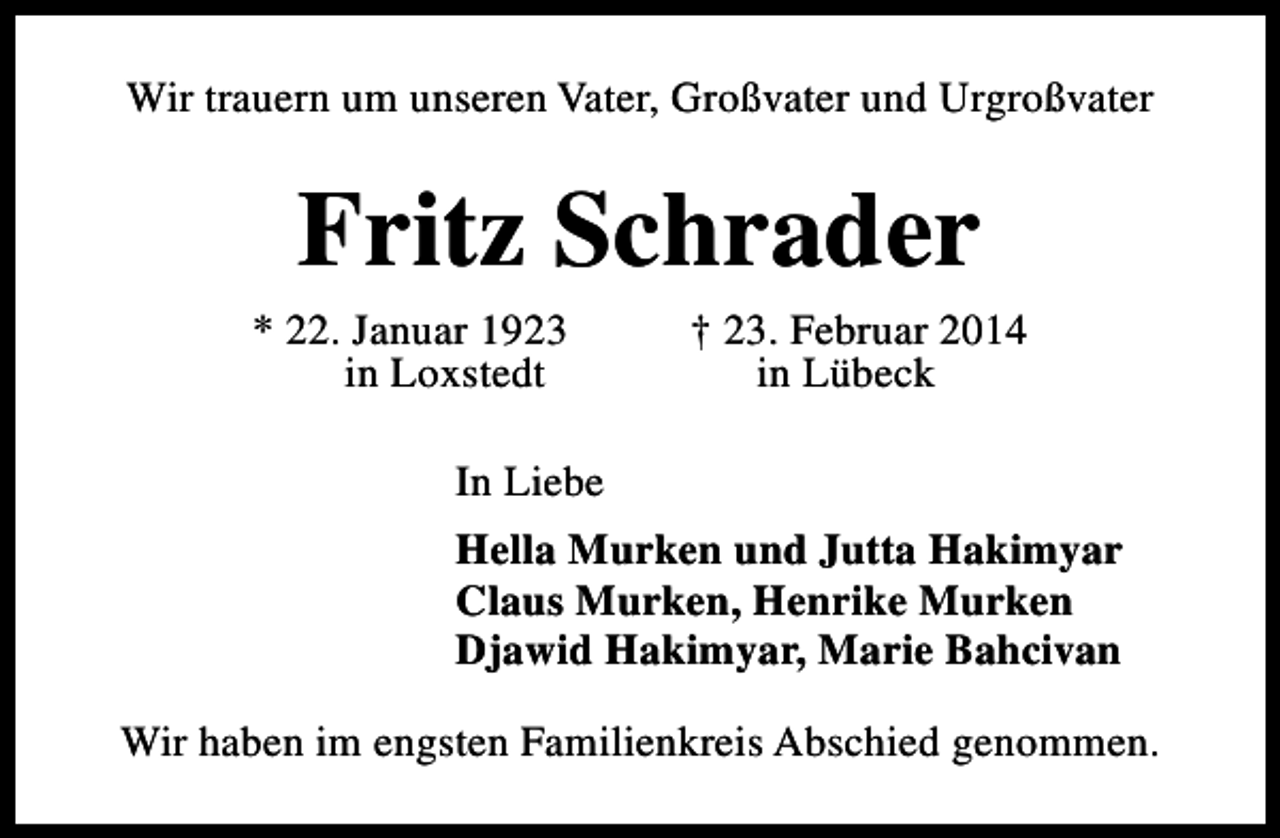 <p>Wir trauern um unseren Vater, Großvater und Urgroßvater</p><p>Fritz Schrader</p><p>* 22. Januar 1923<br />in Loxstedt</p><p>† 23. Februar 2014<br />in Lübeck</p><p>In Liebe<br />Hella Murken und Jutta Hakimyar<br />Claus Murken, Henrike Murken<br />Djawid Hakimyar, Marie Bahcivan<br />Wir haben im engsten Familienkreis Abschied genommen.</p>
