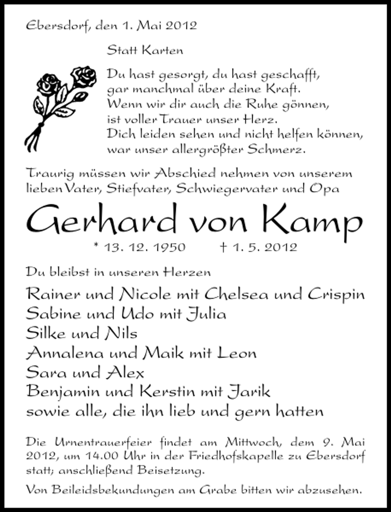 <p>Ebersdorf, den 1. Mai 2012<br />Statt Karten<br />Du hast gesorgt, du hast geschafft,<br />gar manchmal über deine Kraft.<br />Wenn wir dir auch die Ruhe gönnen,<br />ist voller Trauer unser Herz.<br />Dich leiden sehen und nicht helfen können,<br />war unser allergrößter Schmerz.<br />Traurig müssen wir Abschied nehmen von unserem<br />lieben Vater, Stiefvater, Schwiegervater und Opa</p><p>Gerhard von Kamp<br />* 13. 12. 1950</p><p>† 1. 5. 2012</p><p>Du bleibst in unseren Herzen</p><p>Rainer und Nicole mit Chelsea und Crispin<br />Sabine und Udo mit Julia<br />Silke und Nils<br />Annalena und Maik mit Leon<br />Sara und Alex<br />Benjamin und Kerstin mit Jarik<br />sowie alle, die ihn lieb und gern hatten<br />Die Urnentrauerfeier findet am Mittwoch, dem 9. Mai<br />2012, um 14.00 Uhr in der Friedhofskapelle zu Ebersdorf<br />statt; anschließend Beisetzung.<br />Von Beileidsbekundungen am Grabe bitten wir abzusehen.</p>