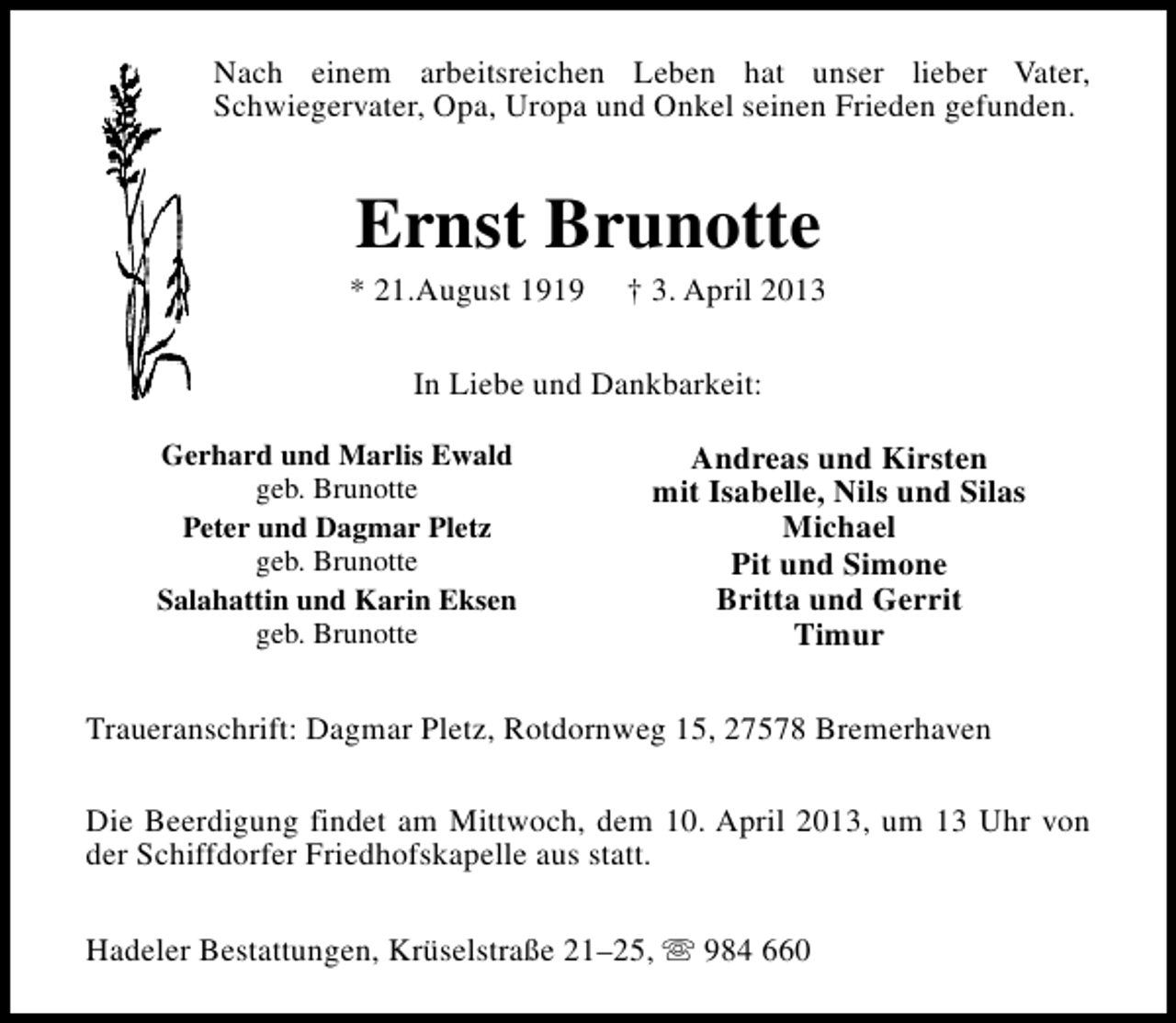 <p>Nach einem arbeitsreichen Leben hat unser lieber Vater,<br />Schwiegervater, Opa, Uropa und Onkel seinen Frieden gefunden.</p><p>Ernst Brunotte</p><p>* 21.August 1919</p><p>† 3. April 2013</p><p>In Liebe und Dankbarkeit:<br />Gerhard und Marlis Ewald<br />geb. Brunotte<br />Peter und Dagmar Pletz<br />geb. Brunotte<br />Salahattin und Karin Eksen<br />geb. Brunotte</p><p>Andreas und Kirsten<br />mit Isabelle, Nils und Silas<br />Michael<br />Pit und Simone<br />Britta und Gerrit<br />Timur</p><p>Traueranschrift: Dagmar Pletz, Rotdornweg 15, 27578 Bremerhaven<br />Die Beerdigung findet am Mittwoch, dem 10. April 2013, um 13 Uhr von<br />der Schiffdorfer Friedhofskapelle aus statt.<br />Hadeler Bestattungen, Krüselstraße 21–25, s 984 660</p>