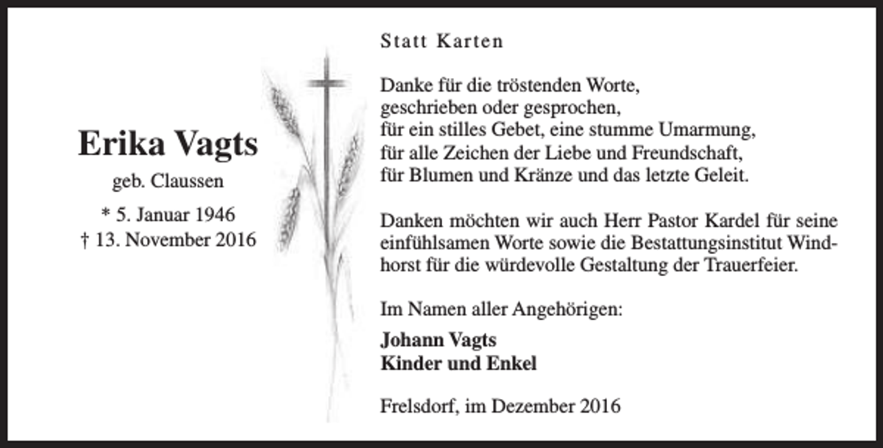 <p>Statt Karten</p><p>Erika Vagts<br />geb. Claussen<br />* 5. Januar 1946<br />† 13. November 2016</p><p>Danke für die tröstenden Worte,<br />geschrieben oder gesprochen,<br />für ein stilles Gebet, eine stumme Umarmung,<br />für alle Zeichen der Liebe und Freundschaft,<br />für Blumen und Kränze und das letzte Geleit.<br />Danken möchten wir auch Herr Pastor Kardel für seine<br />einfühlsamen Worte sowie die Bestattungsinstitut Windhorst für die würdevolle Gestaltung der Trauerfeier.<br />Im Namen aller Angehörigen:<br />Johann Vagts<br />Kinder und Enkel<br />Frelsdorf, im Dezember 2016</p>