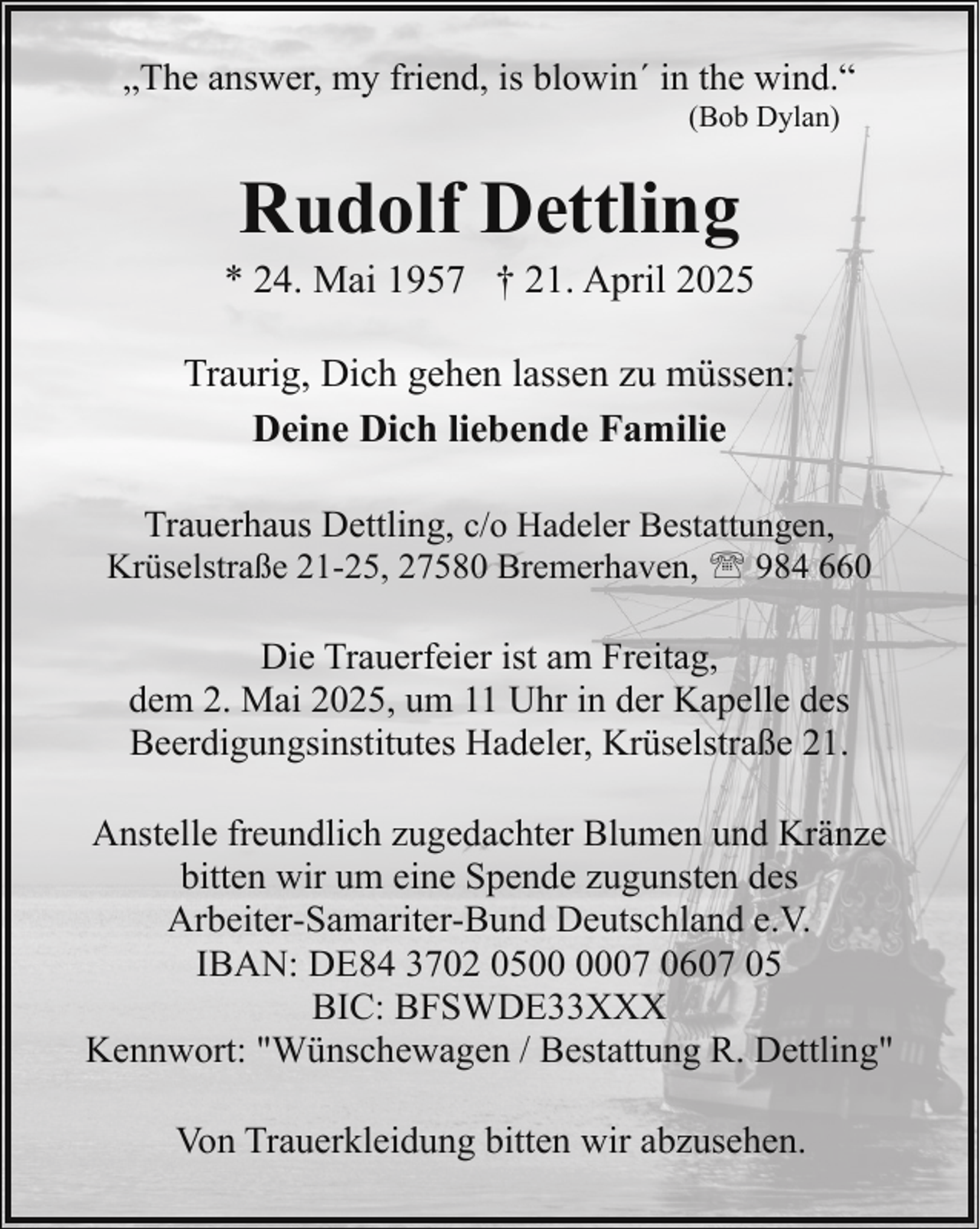<p>„The answer, my friend, is blowin´ in the wind.“<br />(Bob Dylan)</p><p>Rudolf Dettling</p><p>* 24. Mai 1957 † 21. April 2025<br />Traurig, Dich gehen lassen zu müssen:<br />Deine Dich liebende Familie<br />Trauerhaus Dettling, c/o Hadeler Bestattungen,<br />Krüselstraße 21-25, 27580 Bremerhaven, ' 984 660<br />Die Trauerfeier ist am Freitag,<br />dem 2. Mai 2025, um 11 Uhr in der Kapelle des<br />Beerdigungsinstitutes Hadeler, Krüselstraße 21.<br />Anstelle freundlich zugedachter Blumen und Kränze<br />bitten wir um eine Spende zugunsten des<br />Arbeiter-Samariter-Bund Deutschland e.V.<br />IBAN: DE84 3702 0507 0607 05<br />BIC: BFSWDE33XXX<br />Kennwort: "Wünschewagen / Bestattung R. Dettling"<br />Von Trauerkleidung bitten wir abzusehen.</p>