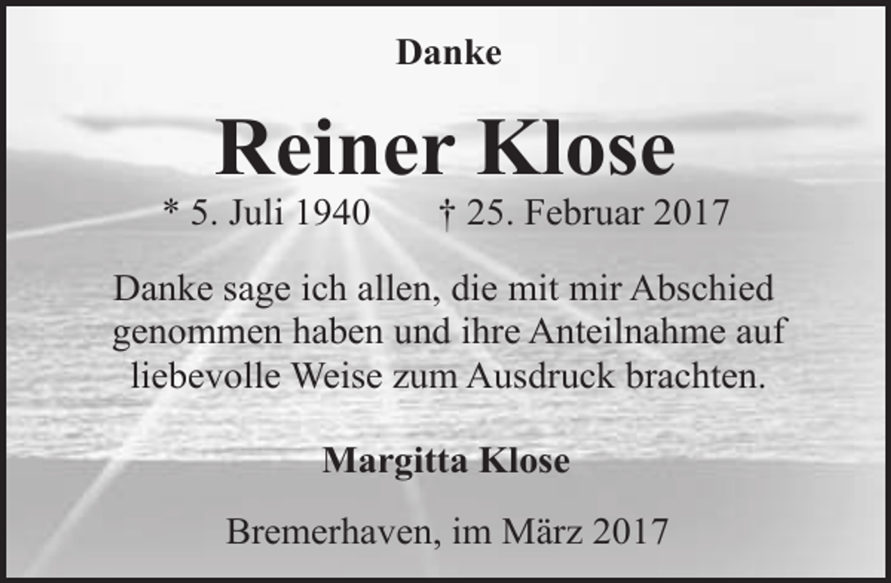 <p>Danke</p><p>Reiner Klose</p><p>* 5. Juli 1940</p><p>† 25. Februar 2017</p><p>Danke sage ich allen, die mit mir Abschied<br />genommen haben und ihre Anteilnahme auf<br />liebevolle Weise zum Ausdruck brachten.<br />Margitta Klose<br />Bremerhaven, im März 2017</p>