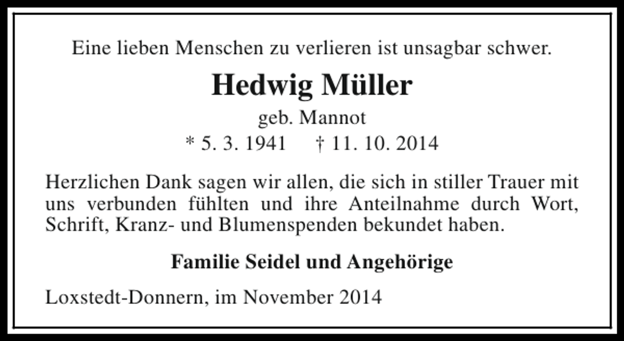 <p>Eine lieben Menschen zu verlieren ist unsagbar schwer.</p><p>Hedwig Müller</p><p>geb. Mannot<br />* 5. 3. 1941 † 11. 10. 2014<br />Herzlichen Dank sagen wir allen, die sich in stiller Trauer mit<br />uns verbunden fühlten und ihre Anteilnahme durch Wort,<br />Schrift, Kranz- und Blumenspenden bekundet haben.<br />Familie Seidel und Angehörige<br />Loxstedt-Donnern, im November 2014</p>