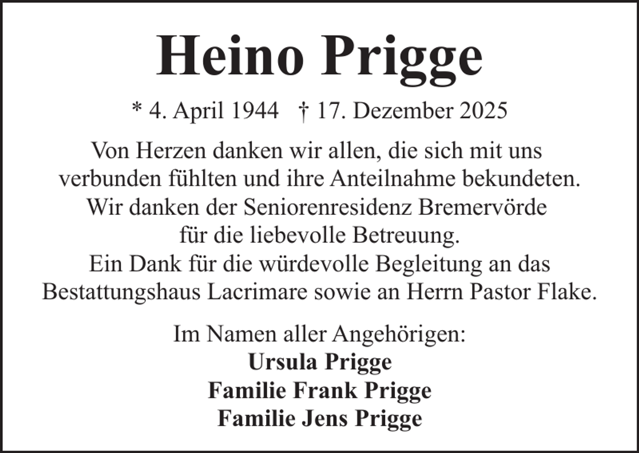 <p>Heino Prigge</p><p>* 4. April 1944 † 17. Dezember 2025<br />Von Herzen danken wir allen, die sich mit uns<br />verbunden fühlten und ihre Anteilnahme bekundeten.<br />Wir danken der Seniorenresidenz Bremervörde<br />für die liebevolle Betreuung.<br />Ein Dank für die würdevolle Begleitung an das<br />Bestattungshaus Lacrimare sowie an Herrn Pastor Flake.<br />Im Namen aller Angehörigen:<br />Ursula Prigge<br />Familie Frank Prigge<br />Familie Jens Prigge</p>