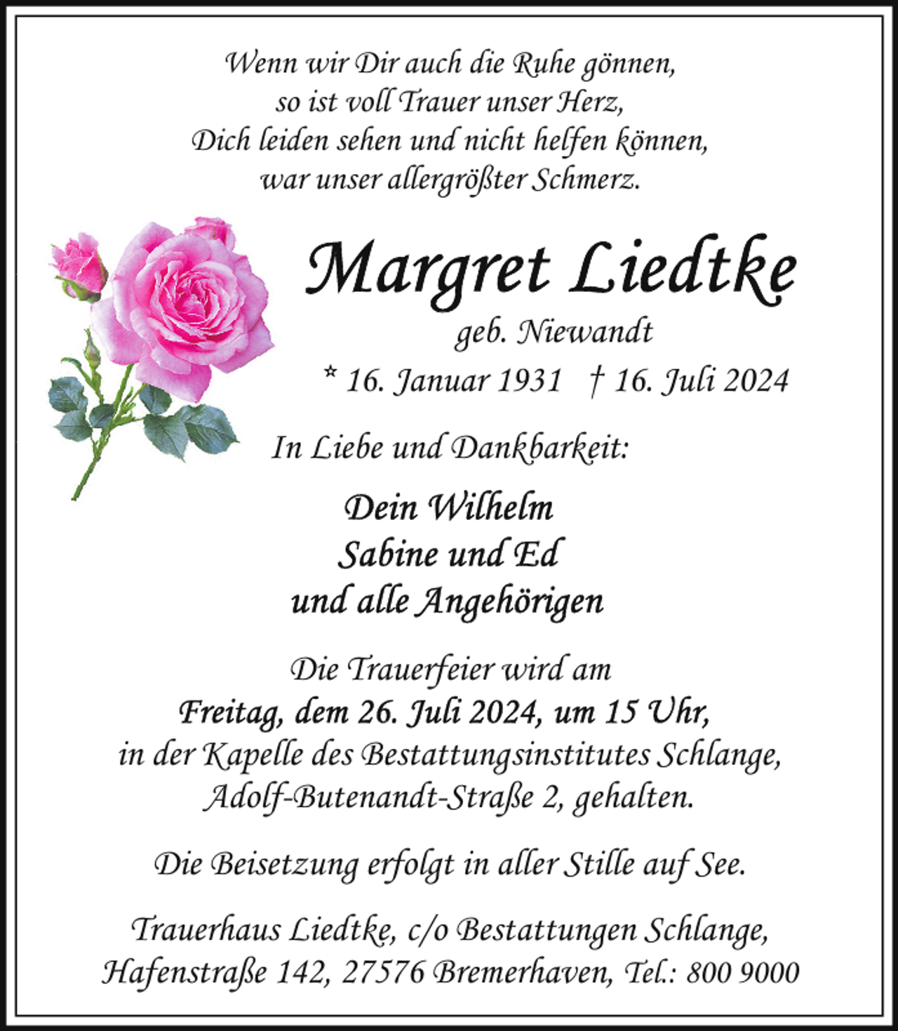 <p>Wenn wir Dir auch die Ruhe gönnen,<br />so ist voll Trauer unser Herz,<br />Dich leiden sehen und nicht helfen können,<br />war unser allergrößter Schmerz.</p>
<p>geb. Niewandt<br />* 16. Januar 1931 † 16. Juli 2024<br />In Liebe und Dankbarkeit:</p>
<p>Die Trauerfeier wird am<br />in der Kapelle des Bestattungsinstitutes Schlange,<br />Adolf-Butenandt-Straße 2, gehalten.<br />Die Beisetzung erfolgt in aller Stille auf See.<br />Trauerhaus Liedtke, c/o Bestattungen Schlange,<br />Hafenstraße 142, 27576 Bremerhaven, Tel.: 800 9000</p>