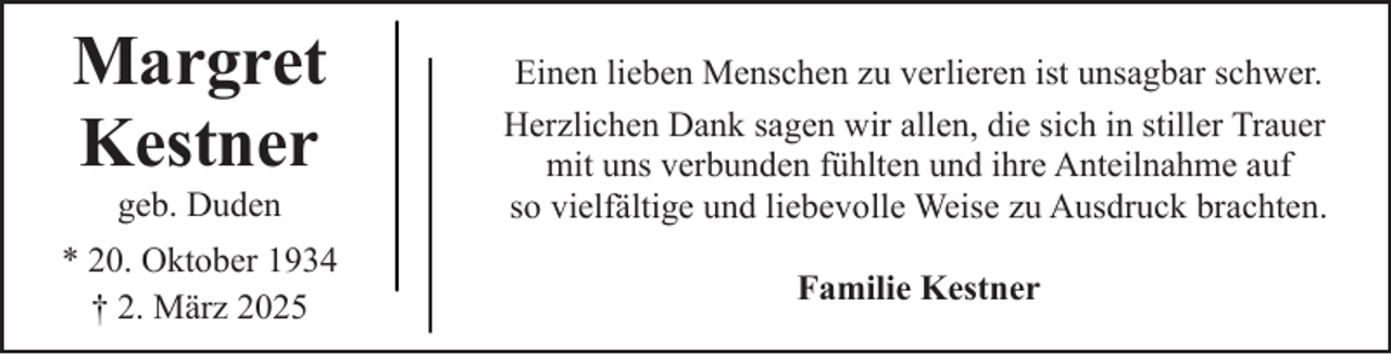 <p>Margret<br />Kestner<br />geb. Duden</p><p>* 20. Oktober 1934<br />† 2. März 2025</p><p>Einen lieben Menschen zu verlieren ist unsagbar schwer.<br />Herzlichen Dank sagen wir allen, die sich in stiller Trauer<br />mit uns verbunden fühlten und ihre Anteilnahme auf<br />so vielfältige und liebevolle Weise zu Ausdruck brachten.<br />Familie Kestner</p>