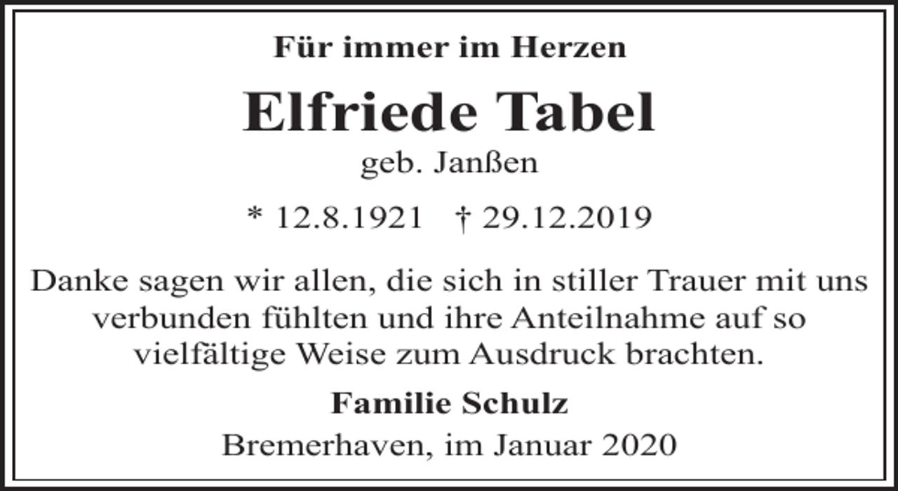 <p>Für immer im Herzen</p><p>Elfriede Tabel<br />geb. Janßen</p><p>* 12.8.1921 † 29.12.2019<br />Danke sagen wir allen, die sich in stiller Trauer mit uns<br />verbunden fühlten und ihre Anteilnahme auf so<br />vielfältige Weise zum Ausdruck brachten.<br />Familie Schulz<br />Bremerhaven, im Januar 2020</p>