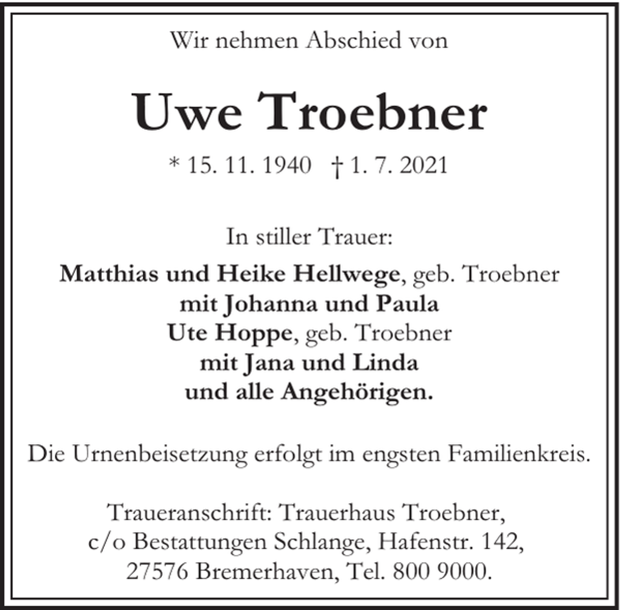 <p>Wir nehmen Abschied von</p><p>Uwe Troebner<br />* 15. 11. 1940 † 1. 7. 2021</p><p>In stiller Trauer:<br />Matthias und Heike Hellwege, geb. Troebner<br />mit Johanna und Paula<br />Ute Hoppe, geb. Troebner<br />mit Jana und Linda<br />und alle Angehörigen.<br />Die Urnenbeisetzung erfolgt im engsten Familienkreis.<br />Traueranschrift: Trauerhaus Troebner,<br />c/o Bestattungen Schlange, Hafenstr. 142,<br />27576 Bremerhaven, Tel. 800 9000.</p>