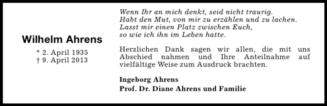 <p>Wilhelm Ahrens<br />* 2. April 1935<br />† 9. April 2013</p><p>Wenn Ihr an mich denkt, seid nicht traurig.<br />Habt den Mut, von mir zu erzählen und zu lachen.<br />Lasst mir einen Platz zwischen Euch,<br />so wie ich ihn im Leben hatte.<br />Herzlichen Dank sagen wir allen, die mit uns<br />Abschied nahmen und Ihre Anteilnahme auf<br />vielfältige Weise zum Ausdruck brachten.<br />Ingeborg Ahrens<br />Prof. Dr. Diane Ahrens und Familie</p>